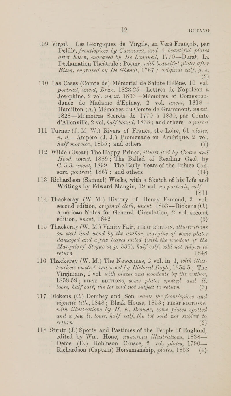 109 Virgil. Les Géeorgiques de Virgile, en Vers Francois, par Delille, frontispiece by Casanova, and 4 beautiful plates after Hisen, engraved by De Longueil, 1770—Dorat, La Déclamation Théatrale : Poéme, with beautiful plates after Eisen, engraved by De Ghendt, 1767 ; original calf, 9. e. | 2) 110 Las Cases (Comte de) Mémorial de Sainte-Héléne, 10 vol. portrait, uncut, Brux, 1823-25—Lettres de Napoleon a Joséphine, 2 vol. uncut, 1833—Mémoires et Correspon- dance de Madame d’Epinay, 2 vol. wncut, 1818— Hamilton (A.) Mémoires du Comte de Grammont, uncut, 1828—Mémoires Secrets de 1770 a 1830, par Comte d’Allonville, 2 vol. half dound, 1838 ; and others a parcel 111 Turner (J. M. W.) Rivers of France, the Loire, 61 plates, n. d.—Ampere (J. J.) Promenade en Amérique, 2 vol. half morocco, 1855; and others (7): 112 Wilde (Oscar) The Happy Prince, ilustrated by Crane and Hood, uncut, 1889; The Ballad cf Reading Gaol, by C. 3.3. uncut, 1899—The Early Years of the Prince Con- sort, portrait, 1867 ; and others (14). 113 Richardson (Samuel) Works, with a Sketch of his Life and Writings by Edward Mangin, 19 vol. no portrait, calf Trost il 114 Thackeray (W. M.) History of Henry Esmond, 3 vol. second edition, original cloth, uncut, 1853—Dickens (C.) American Notes for General Circulation, 2 vol. second edition, wnewt, 1842 (5) 115 Thackeray (W. M.) Vanity Fair, rirst EDITION, illustrations on steel and wood by the author, margins of some plates damaged and a few leaves soiled (with the woodcut of the Marquis of Steyne at p. 336), half calf, sold not subject to return 1848. 116 Thackeray (W. M.) The Newcomes, 2 vol. in 1, with c/lus- trations on steel and wood by Richard Doyle, 1854-5 ; The Virginians, 2 vol. with places and woodcuts by the author, 1858-59; FIRST EDITIONS, some plates spotted and Il. loose, half calf, the lot sold not subject to return (3) 117 Dickens (C.) Dombey and Son, wants the frontispiece and vignette ttle, 1848; Bleak House, 1853; FIRST EDITIONS, with illustrations by H. K. Browne, some plates spotted and a few Il. loose, half calf, the lot sold not subject to return (2) 118 Strutt (J.) Sports and Pastimes of the People of England, edited by Wm. Hone, numerous illustrations, 1838— Defoe (D.) Robinson Crusoe, 2 vol. plates, 1790— Richardson (Captain) Horsemanship, plates, 1853 (4).