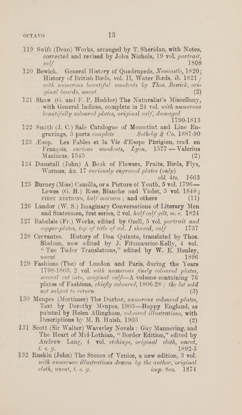 OCTAVO Jigs 119 Swift (Dean) Works, arranged by T. Sheridan, with Notes, corrected and revised by John Nichols, 19 vol. portrazt, calf 1808 120 Bewick. General History of Quadrupeds, Vewcastle, 1820; History of British Birds, vol. II, Water Birds, 2b. 1821 ; with numerous beautiful woodcuts by Thos. Bewrck, ori- ginal boards, uncut | 121 Shaw (G. and F. P. Hodder) The Naturalist’s Miscellany, with General Indices, complete in 24 vol. with numerous beautifully coloured plates, original calf, damaged 1790-1813 122 Smith (J. C.) Sale Catalogue of Mezzotint and Line En- gravings, 3 parts complete Sotheby & Co. 1887-90 123 AZsop. Les Fables et la Vie d’Esope Phrigien, trad. en Fran¢ois, curious woodcuts, Lyon, 1577 — Valerius Maximus, 1545 (2) 124 Dunstall (John) A Book of Flowers, Fruits, Birds, Flys, Wormes, &¢e. 17 curiously engraved plates (only) obl. 4to. 1663 125 Burney (Miss) Camilla, ora Picture of Youth, 5 vol. 1796— Lewes (G. H.) Rose, Blanche and Violet, 3 vol. 1848; FIRST EDITIONS, half morocco ; and others (11) 126 Landor (W. 8S.) Imaginary Conversations of Literary Men and Statesmen, first series, 2 vol. half calf gilt, m.e. 1824 127 Rabelais (Fr.) Works, edited by Ozell, 5 vol. portract and copper-plates, top of title of vol. I shaved, calf 1737 128 Cervantes. History of Don Quixote, translated by Thos. Shelton, now edited by J. Fitzmaurice-Kelly, 4 vol. “Tae Tudor Translations,” edited by W. E. Henley, uncut 1896 129 Fashions (The) of London and Paris, during the Years 1798-1803, 2 vol. with numerous finely coloured plates, several cut into, original calf—A volume containing 76 plates of Fashions, chiefly coloured, 1806-28 ; the lot sold not subject to return (3) 130 Menpes (Mortimer) The Durbar, numerous coloured plates, Text by Dorothy Menpes, 1903—Happy England, as painted by Helen Allingham, coloured illustrations, with Descriptions by M. B. Huish, 1903 (2) 131 Scott (Sir Walter) Waverley Novels: Guy Mannering, and The Heart of Mid-Lothian, ‘‘ Border Edition,” edited by Andrew Lang, 4 vol. etchings, original cloth, uncut, AIG 892-3 132 Ruskin (John) The Stones of Venice, a new edition, 3 vol. with numerous ulustrations drawn by the author, original cloth, uncut, t. &. g. emp. 8vo. 1874