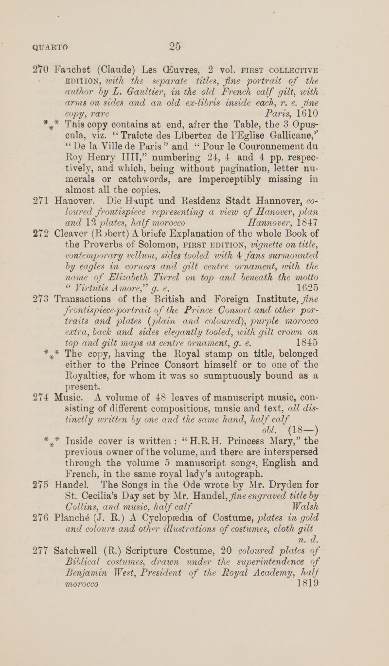 QUARTO Do 270 Fauchet (Claude) Les (Euvres, 2 vol. FIRST COLLECTIVE EDITION, with the separate titles, fine portrait of the author by L. Gaultrer, in the old French calf gilt, with arms on sides and an old ex-libris inside each, r. e. fine copy, rare Paris, 1610 *.* This copy contains at end, after the Table, the 3 Opus- cula, viz. ‘‘Traicte des Libertez de l’Eglise Gallicane,” ‘De la Villede Paris” and ‘“ Pour le Couronnement du Roy Henry IIIT,” numbering 24, 4 and 4 pp. respec- tively, and which, being without pagination, letter nu- merals or catchwords, are imperceptibly missing in almost all the copies. 271 Hanover. Die Haupt und Residenz Stadt Hannover, co- loured frontispiece representing a view of Hanover, plan and 1% plates, half morocco Hannover, 1847 272 Cleaver (R bert) A briefe Explanation of the whole Book of the Proverbs of Solomon, FIRST EDITION, vignette on title, contemporary vellum, sides tooled with 4 fans surmounted by eagles in corners and gilt centre ornament, with the name of Elizabeth Tirrel on top and beneath the motto “ Vertutis Amore,” g. e. 1625 273 Transactions of the British and Foreign Institute, jine Frontisprece-portrait of the Prince Consort and other por- traits and plates (plain and coloured), purple morocco extra, back and sides elegantly tooled, with gilt crown on top and gilt maps as centre ornament, g. e. 1845 *.* The copy, having the Royal stamp on title, belonged either to the Prince Consort himself or to one of the Royalties, for whom it was so sumptuously bound as a present. 274 Music. A volume of 48 leaves of manuscript music, con- sisting of different compositions, music and text, all dis- tenctly written by one and the same hand, half calf obl. (18—) ¥* Inside cover is written: ‘““H.R.H. Princess Mary,” the previous owner of the volume, and there are interspersed through the yolume 5 manuscript songs, English and French, in the same royal lady’s autograph. 275 Handel. The Songs in the Ode wrote by Mr. Dryden for St. Cecilia’s Day set by Mr. Handel, fine engraved title by Collins, and music, half calf Walsh 276 Planché (J. R.) A Cyclopedia of Costume, plates in gold and colours and other ulustrations of costumes, cloth gult nd. 277 Satchwell (R.) Scripture Costume, 20 coloured plates of Biblical costumes, drawn under the superintendence of Benjamin West, President of the Royal Academy, half morocco 1819