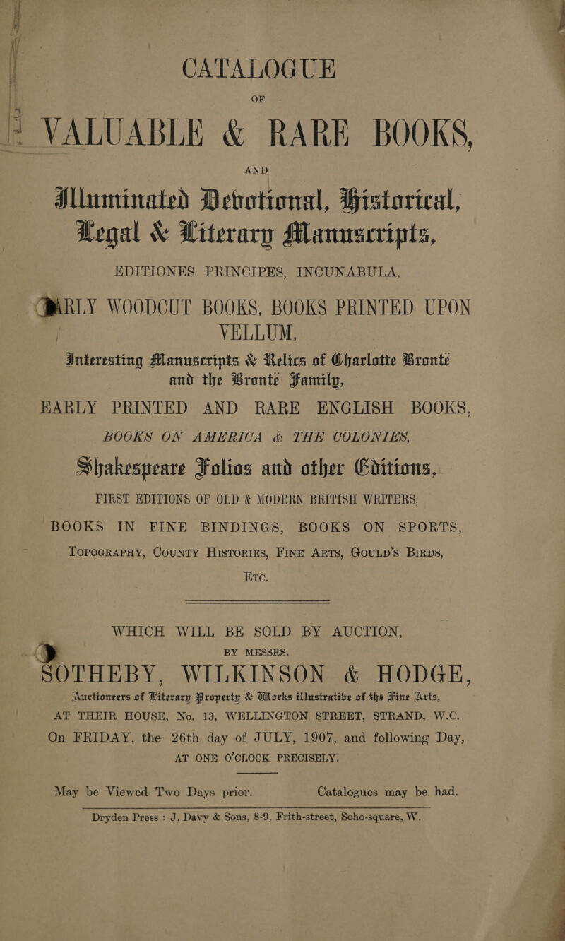 CATALOGUE AND Mluminated Devotional, Historical, Legal &amp; Literary Manuscripts, EDITIONES PRINCIPES, INCUNABULA, \ WOODCUT BOOKS, BOOKS PRINTED UPON VELLUM, Bniovesting Manuscripts &amp; Relics of Charlotte Bronté and the ®ronte Family, — EARLY PRINTED AND RARE ENGLISH BOOKS, BOOKS ON AMERICA &amp; THE COLONIES, Shakespeare Folios and other Goitions, FIRST EDITIONS OF OLD &amp; MODERN BRITISH WRITERS, BOOKS IN FINE BINDINGS, BOOKS ON SPORTS TopoGRAPHY, County Histories, FinE ARTS, GOULD’S Birps Etc. WHICH WILL BE SOLD BY AUCTION, BY MESSRS. ; HERBY. WILKINSON &amp; HODGE, Auctioneers of Literary Property &amp; Works illustrative of the Fine Arts AT THEIR HOUSE, No. 13, WELLINGTON STREET, STRAND, W.C. On FRIDAY, the 26th day of JULY, 1907, and following Day, AT ONE O'CLOCK PRECISELY.  May be Viewed Two Days prior. Catalogues may be had. Dryden Press : J. Davy &amp; Sons, 8-9, Frith-street, Soho-square, W  