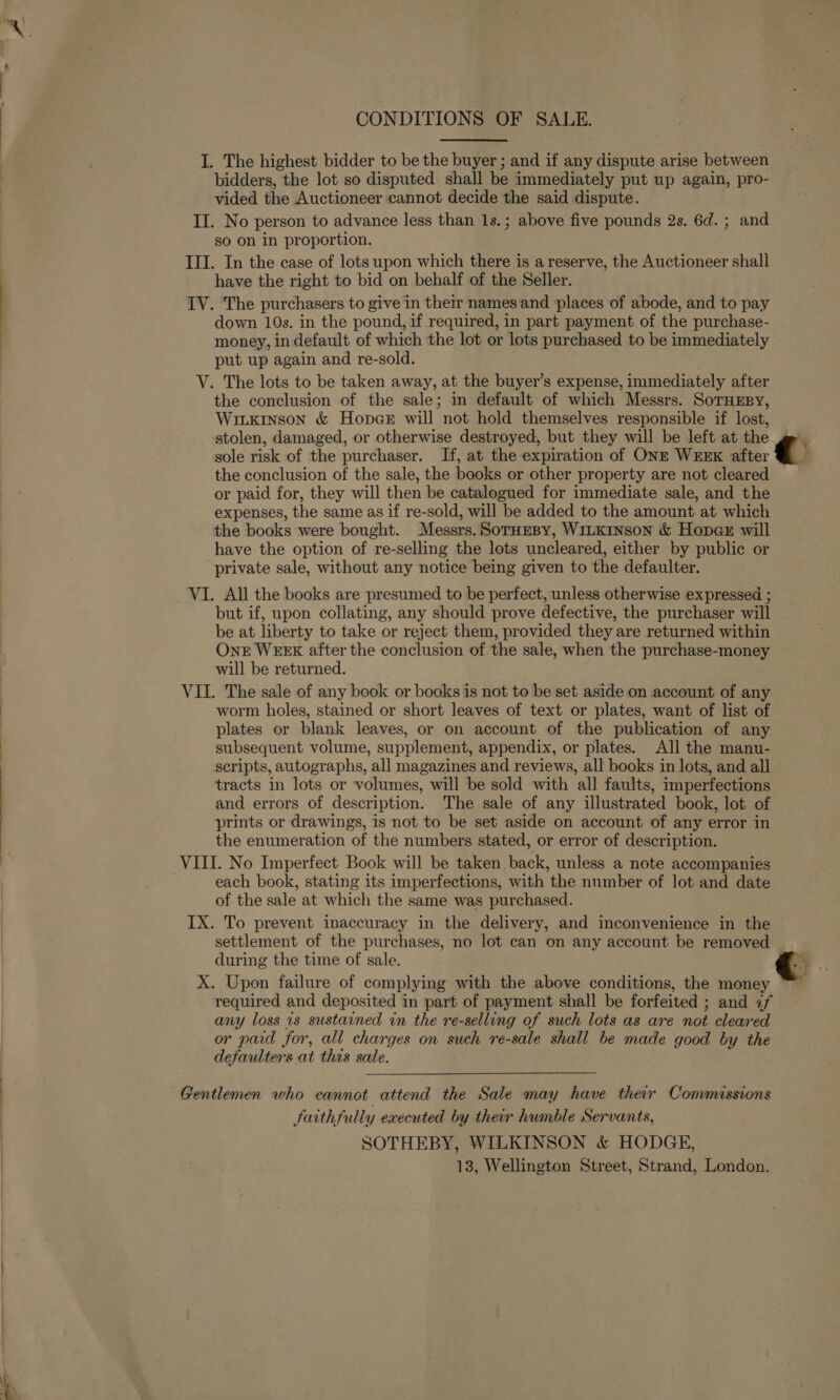  CONDITIONS OF SALE. I. The highest bidder to be the buyer ; and if any dispute arise between bidders, the lot so disputed shall be immediately put up again, pro- vided the Auctioneer cannot decide the said dispute. . II. No person to advance less than 1s.; above five pounds 2s. 6d. ; and so on in proportion. III. In the case of lots upon which there is a reserve, the Auctioneer shall have the right to bid on behalf of the Seller. IV. The purchasers to give in their namesand places of abode, and to pay down 10s. in the pound, if required, in part payment of the purchase- money, in default of which the lot or lots purchased to be immediately put up again and re-sold. V. The lots to be taken away, at the buyer’s expense, immediately after the conclusion of the sale; in default of which Messrs. SoTHEBY, Wiikinson &amp; Hopce will not hold themselves responsible if lost, stolen, damaged, or otherwise destroyed, but they will be left at the sole risk of the purchaser. If, at the expiration of ONE WEEK after the conclusion of the sale, the books or other property are not cleared or paid for, they will then be catalogued for immediate sale, and the expenses, the same as if re-sold, will be added to the amount at which the books were bought. Messrs.SotuHeBy, WILKINSON &amp; Hope will have the option of re-selling the lots uncleared, either by public or private sale, without any notice being given to the defaulter. be at liberty to take or reject them, provided they are returned within ONE WEEK after the conclusion of the sale, when the purchase-money will be returned. VII. The sale of any book or books is not to be set aside on account of any worm holes, stained or short leaves of text or plates, want of list of plates or blank leaves, or on account of the publication of any subsequent volume, supplement, appendix, or plates. All the manu- scripts, autographs, all magazines and reviews, all books in lots, and all tracts in lots or volumes, will be sold with all faults, imperfections and errors of description. The sale of any illustrated book, lot of prints or drawings, is not to be set aside on account of any error in the enumeration of the numbers stated, or error of description. VIII. No Imperfect Book will be taken back, unless a note accompanies each book, stating its imperfections, with the number of lot and date of the sale at which the same was purchased. IX. To prevent inaccuracy in the delivery, and inconvenience in the settlement of the purchases, no lot can on any account be removed during the time of sale. X. Upon failure of complying with the above conditions, the money required and deposited in part of payment shall be forfeited ; and «f any loss 1s sustained in the re-selling of such lots as are not cleared or paid for, all charges on such re-sale shall be made good by the defaulters at thas sale. Gentlemen who cannot attend the Sale may have their Commissions faithfully executed by their humble Servants, SOTHEBY, WILKINSON &amp; HODGE, 13, Wellington Street, Strand, London. c.