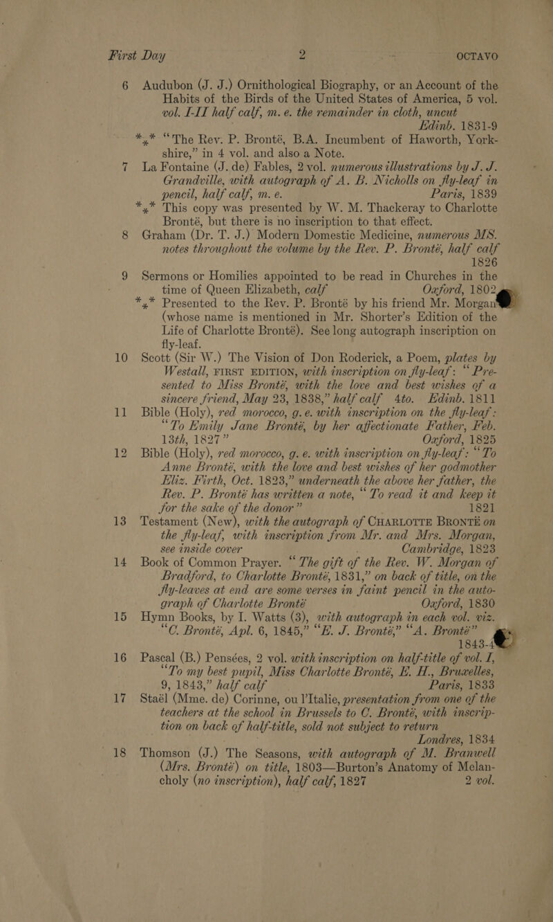 6 Audubon (J. J.) Ornithological Biography, or an Account of the Habits of the Birds of the United States of America, 5 vol. vol. LLL half calf, m. é. the remainder in cloth, uncut Edinb. 1831-9 * * “The Rev: P. Bronté, B.A. Incumbent of Haworth, York- shire,” in 4 vol. and also a Note. 7 La Fontaine (J. de) Fables, 2 vol. numerous illustrations by J. J. Grandville, with autograph of A. B. Nicholls on fly-leaf in pencil, half calf, m. e. Paris, 1839 *,* This copy was presented by W. M. Thackeray to Charlotte Bronté, but there is no inscription to that effect. 8 Graham (Dr. T. J.) Modern Domestic Medicine, nwmerous MS. notes throughout the volume by the Rev. P. Bronté, half calf 1826 9 Sermons or Homilies appointed to be read in Churches in the time of Queen Elizabeth, calf Oxford, 1802 ges *,* Presented to the Rev. P. Bronté by his friend Mr. Morea (whose name is mentioned in Mr. Shorter’s Edition of the Life of Charlotte Bronté). See long autograph inscription on fly-leaf. 10 Scott (Sir W.) The Vision of Don Roderick, a Poem, plates by Westall, FIRST EDITION, with inscription on fly-leaf : “ Pre- sented to Miss Bronté, with the love and best wishes of a sincere friend, May 23, 1838,” half calf 4to. Hdinb. 1811 11 Bible (Holy), red morocco, g.e. with inscription on the fly-leaf : “To Emily Jane Bronté, by her affectionate Father, Feb. 13th, 1827” Oxford, 1825 12 Bible (Holy), red morocco, g. €. with inscription on fly-leaf : “To Anne Bronté, with the love and best wishes of her godmother kliz. Firth, Oct. 1823,” underneath the above her father, the Rev. P. Bronté has written a note, “To read it and keep it Jor the sake of the donor” 1821 13 Testament (New), with the autograph of CHARLOTTE BRONTii on the fly-leaf, with inscription from Mr. and Mrs. Morgan, see inside cover Cambridge, 1823 14 Book of Common Prayer. “ The gift of the Rev. W. Morgan of Bradford, to Charlotte Bronté, 1831,” on back of title, on the SJty-leaves at end are some verses in faint pencil in the auto- graph of Charlotte Bronté Oxford, 1830 15 Hymn Books, by I. Watts (3), with autograph 7 on each vol. viz. A Bronté, Apl. 6, 1845,” “EH. J. Bronté,” “A. Bronté” 1843-4 16 Pascal (B.) Pensées, 2 vol. with inscription on half-title of vol. I, “To my best nDER Miss Charlotte Bronté, E.. H., Brucelles, 9, 1843,” half calf Paris, 1833 17 Staél (Mme. de) Corinne, ou l’Italie, presentation from one of the teachers at the school in Brussels to OC. Bronté, with inscrip- ton on back of half- title, sold not subject to return Londres, 1834 18 Thomson (J.) The Seasons, with autograph of M. Branwell (Mrs. Br onté) on title, 1803——Burton’s Anatomy of Melan-