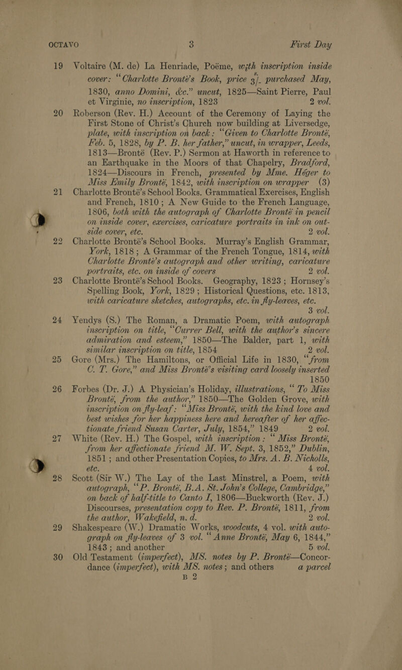 19 21 23 24 27 28 29 30 Voltaire (M. de) La Henriade, Poéme, w,th inscription inside cover: “Oharlotte Bronté’s Book, price 3/. purchased May, 1830, anno Domini, kc.” uncut, 1825—Saint Pierre, Paul et Virginie, no inscription, 1823 2 vol. Roberson (Rev. H.) Account of the Ceremony of Laying the First Stone of Christ’s Church now building at Liversedge, plate, with inscription on back: “Given to Charlotte Bronté, Feb. 5, 1828, by P. B. her father,” uncut, in wrapper, Leeds, 1813—Bronté (Rev. P.) Sermon at Haworth in reference to an Earthquake in the Moors of that Chapelry, Bradford, 1824—Discours in French, presented by Mme. Héger to Miss Emily Bronté, 1842, with inscription on wrapper (3) Charlotte Bronté’s School Books. Grammatical Exercises, English and French, 1810; A New Guide to the French Language, 1806, both with the autograph of Charlotte Bronté in pencil on inside cover, exercises, caricature portraits in ink on out- side cover, etc. 2 vol. Charlotte Bronté’s School Books. Murray’s English Grammar, York, 1818; A Grammar of the French Tongue, 1814, with Charlotte Bronté’s autograph and other writing, caricature portraits, etc. on inside of covers 2 vol. Charlotte Bronté’s School Books. Geography, 1823 ; Hornsey’s with caricature sketches, autographs, etc. in fly-leaves, etc. 3 vol. Yendys (S.) The Roman, a Dramatic Poem, with autograph inscription on title, “Currer Bell, with the author’s sincere admiration and esteem,’ 1850—The Balder, part 1, with similar inscription on title, 1854 2 vol. Gore (Mrs.) The Hamiltons, or Official Life in 1830, “from C. T. Gore,” and Miss Bronté’s visiting card loosely inserted 1850 Forbes (Dr. J.) A Physician’s Holiday, ellustrations, “ To Miss Bronté, from the author,” 1850—The Golden Grove, with inscription on fly-leaf: “Miss Bronté, with the kind love and best wishes for her happiness here and hereafter of her affec- tionate friend Susan Carter, July, 1854,” 1849 2 vol. White (Rev. H.) The Gospel, with inscription: “ Miss Bronté, trom her affectionate friend M. W. Sept. 3, 1852,” Dublin, 1851; and other Presentation Copies, to drs. A.B. Nicholls, etc. 4 vol. Scott (Sir W.) The Lay of the Last Minstrel, a Poem, wth autograph, “P. Bronté, B.A. St. John’s Oollege, Cambridge,” on back of half-title to Canto I, 1806—Buckworth (Rev. J.) Discourses, presentation copy to Rev. P. Bronté, 1811, from the author, Wakefield, n. d. 2 vol. Shakespeare (W.) Dramatic Works, woodcuts, 4 vol. with auto- graph on fly-leaves of 3 vol. “ Anne Bronté, May 6, 1844,” 1843 ; and another 5 vol. Old Testament (imperfect), MS. notes by P. Bronté—Concor- dance (imperfect), with MS. notes; and others a parcel B 2