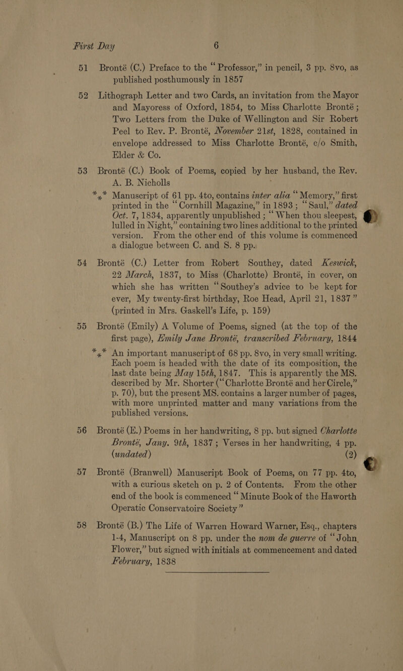 51 Bronté (C.) Preface to the “ Professor,” in pencil, 3 pp. 8vo, as published posthumously in 1857 3 52 Lithograph Letter and two Cards, an invitation from the Mayor and Mayoress of Oxford, 1854, to Miss Charlotte Bronté ; Two Letters from the Duke of Wellington and Sir Robert Peel to Rev. P. Bronté, November 21st, 1828, contained in envelope addressed to Miss Charlotte Bronté, c/o Smith, Elder &amp; Co. 53 Bronté (C.) Book of Poems, copied by her husband, the Rev. A. B. Nicholls ‘ * * Manuscript of 61 pp. 4to, contains znter alia “ Memory,” first printed in the “ Cornhill Magazine,” in 1893; “Saul,” dated Oct. 7, 1834, apparently unpublished ; ““ When thou sleepest, lulled in Night,” containing two lines additional to the printed version. From the other end of this volume is commenced a dialogue between C. and S. 8 pp. 54 Bronté (C.) Letter from Robert Southey, dated Keswick, 22 March, 1837, to Miss (Charlotte) Bronté, in cover, on which she has written “Southey’s advice to be kept for ever, My twenty-first birthday, Roe Head, April 21, 1837” (printed in Mrs. Gaskell’s Life, p. 159) 55 Bronté (Emily) A Volume of Poems, signed (at the top of the first page), Hmily Jane Bronté, transcribed February, 1844 Each poem is headed with the date of its composition, the last date being day 15th, 1847. This is apparently the MS. described by Mr. Shorter (“Charlotte Bronté and her Circle,” p. 70), but the present MS. contains a larger number of pages, with more unprinted matter and many variations from the published versions. 56 Bronté (E.) Poems in her handwriting, 8 pp. but signed Charlotte Bronté, Jany. 9th, 1837; Verses in her handwriting, 4 pp. (undated ) (2) 57 Bronté (Branwell) Manuscript Book of Poems, on 77 pp. 4to, with a curious sketch on p. 2 of Contents. From the other end of the book is commenced “ Minute Book of the Haworth Operatic Conservatoire Society ” 58 Bronté (B.) The Life of Warren Howard Warner, Esq., chapters Flower,” but signed with initials at commencement and dated February, 1838