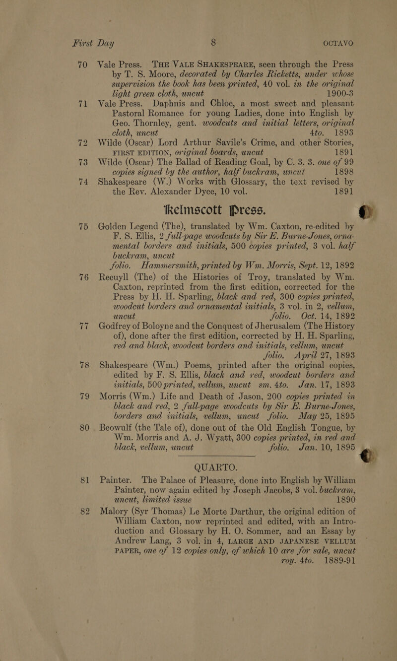 70 Vale Press. THE VALE SHAKESPEARE, seen through the Press by T. S. Moore, decorated by Charles Ricketts, under whose supervision the book has been printed, 40 vol. in the original light green cloth, uncut 1900-3 71 Vale Press. Daphnis and Chloe, a most sweet and pleasant Pastoral Romance for young Ladies, done into English by Geo. Thornley, gent. woodcuts and initial letters, original cloth, uncut 4to. 1893 72 Wilde (Oscar) Lord Arthur Savile’s Crime, and other Stories, FIRST EDITION, original boards, uncut 1891 73 Wilde (Oscar) The Ballad of Reading Goal, by C. 3. 3. one of 99 copies signed by the author, half buckram, uncut 1898 74 Shakespeare (W.) Works with Glossary, the text revised by the Rev. Alexander Dyce, 10 vol. 1891 kelmscott Press. 75 Golden Legend (The), translated by Wm. Caxton, re-edited by F. S. Ellis, 2 full-page woodcuts by Sir BE. Burne-Jones, orna- mental borders and initials, 500 copies printed, 3 vol. half buckram, uncut Solio. Hammersnuth, printed by Wm. Morris, Sept. 12, 1892 76 Recuyll (The) of the Histories of Troy, translated by Wm. Caxton, reprinted from the first edition, corrected for the Press by H. H. Sparling, black and red, 300 copies printed, woodcut borders and ornamental initials, 3 vol. in 2, vellum, uncut Solio. Oct. 14, 1892 77 Godfrey of Boloyne and the Conquest of Jherusalem (The History of), done after the first edition, corrected by H. H. Sparling, red and black, woodcut borders and initials, vellum, uncut jolio. April 27, 1893 78 Shakespeare (Wm.) Poems, printed after the original copies, edited by F. S. Ellis, black and red, woodcut borders and initials, 500 printed, vellum, uncut sm. 4to. Jan. 17, 1893 79 Morris (Wm.) Life and Death of Jason, 200 copies printed in black and red, 2 full-page woodcuts by Sir E. Burne-Jones, borders and initials, vellum, uncut folio. May 25, 1895 80 . Beowulf (the Tale of), done out of the Old English Tongue, by Wm. Morris and A. J. Wyatt, 300 copies printed, in red and black, vellum, uncut folio. Jan. 10, 1895 QUARTO. 81 Painter. The Palace of Pleasure, done into English by William Painter, now again edited by Joseph Jacobs, 3 vol. buckram, uncut, limited issue 1890 82 Malory (Syr Thomas) Le Morte Darthur, the original edition of William Caxton, now reprinted and edited, with an Intro- duction and Glossary by H. O. Sommer, and an Essay by Andrew Lang, 3 vol. in 4, LARGE AND JAPANESE VELLUM PAPER, one af 12 copies only, of which 10 are for sale, uncut roy. 4to. 1889-91