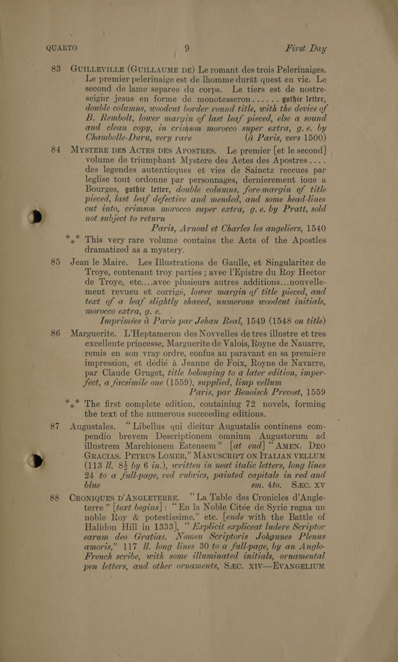 &gt; &gt; 9 First Day Le premier pelerinaige est de lhomme durat quest en vie. Le second de lame separee du corps. Le tiers est de nostre- seignr jesus en forme de monotesseron...... gothic letter, double columns, woodcut border round title, with the device of L. Rembolt, lower margin of last leaf pieced, else a sound and clean copy, in crimson morocco super extra, g.e. by Chambolle-Duru, very rare (a@ Paris, vers 1500) volume de triumphant Mystere des Actes des Apostres.... des legendes autenticques et vies de Sainctz receues par leglise tout ordonne par personnages, dernierement ioue a Bourges, gothic letter, double columns, fore-margin of title preced, last leaf defective and mended, and some head-lines cut into, crimson morocco super extra, g.e. by Pratt, sold not subject to return Paris, Arnoul et Charles les angeliers, 1540 This very rare volume contains the Acts of the Apostles dramatized as a mystery. Troye, contenant troy parties ; avec l’Epistre du Roy Hector de Troye, ete....avec plusieurs autres additions...nouvelle- ment revueu et corrigé, lower margin of title pieced, and text of a leaf slightly shaved, numerous woodcut initials, morocco extra, g. e. Imprimées &amp; Paris par Jehan Real, 1549 (1548 on title) excellente princesse, Marguerite de Valois, Royne de Nauarre, remis en son vray ordre, confus au paravant en sa premiére 5 : B in eg arg at ae impression, et dédié 4 Jeanne de Foix, Royne de Navarre, par Claude Gruget, t7tle belonging to a later edition, zmper- Fect, a facsimile one (1559), supplied, limp vellum Paris, par Benoisch Prevost, 1559 the text of the numerous succeeding editions. pendio brevem Descriptionem omnium Augustorum ad . . 66 illustrem Marchionem Estensem” [at end] “ AmEN. DEO (113 UW. 84 by 6 tn.), written in neat ttalic letters, long lines 24 to a full-page, red rubrics, painted capitals in red and blue sm. 4to. SEC. Xv terre” [text begins]: “En la Noble Citée de Syrie regna un noble Roy &amp; potestissime,” ete. [ends with the Battle of Halidon Hill in 1333], “ Lxplictt expliceat ludere Scriptor earum deo Gratias. Nomen Scriptoris Johannes Plenus amoris,” 117 Ul. long lines 30 toa full-page, by an Anglo- French scribe, with some illuminated initials, ornamental pen letters, and other ornaments, SAC. XIV—EVANGELIUM