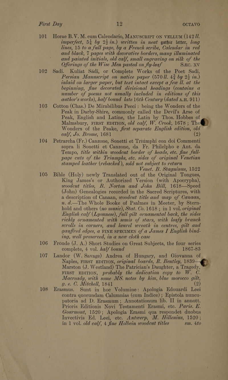 101 Horae B.V. M. cum Calendario, MANUSCRIPT ON VELLUM (142 JU. imperfect, 54 by 24in.) written in neat gothic letter, long lines, 15 to a full page, by a French scribe, Calendar in red and black, 7 pages with decorative borders, many illuminated and painted initials, old calf, small engraving on silk of the Offerings of the Wise Men pasted on fly-leaf Sac. XV 102 Sadi. Kuliat Sddi, or Complete Works of the Poet Sadi, Persian Manuscript on native paper (570 U. 42 by 2% in.) inlaid on larger paper, but teat intact except a few Il. at the beginning, fine decorated divisional headings (contains a number of poems. not usually included in editions of this author’s works), half bound late 16th Century (dated a.H. 911) 103 Cotton (Chas.) De Mirabilibus Pecci: being the Wonders of the Peak in Darby-Shire, commonly called the Devil’s Arse of © Peak, English and Latine, the Latin by Thos. Hobbes of Malmsbury, FIRST EDITION, old calf, W. Crook, 1678 ; The) Wonders of the Peake, first separate English edition, old — calf, Jo. Brome, 1681 (2) 104 Petrarcha (Fr.) Canzone, Sonetti et Triumphi con doi Commenti sopra li Sonetti et Canzone, da Fr. Philelpho e Ant. da Tempo, title within woodcut border of heads, etc. fine full- page cuts of the Triumphs, etc. sides of original Venetian stamped leather (rebacked ), sold not subject to return Venet. B. Stagninus, 1522 105 Bible (Holy) newly Translated out of the Original Tongues, King James’s or Authorized Version (with Apocrypha), woodcut titles, B. Norton and John Bill, 1618—Speed (John) Genealogies recorded in the Sacred Scriptures, with a description of Canaan, woodcut title and map of Canaan, n. d.—The Whole Booke of Psalmes in Meeter, by Stern- hold and others (no music), Stat. Co. 1618 ; in 1 vol. original English calf (Lyonnese), full gilt ornamental back, the sides richly ornamented with semis of stars, with leafy branch scrolls in corners, and laurel wreath in centres, gilt and gauffred edges, a FINE SPECIMEN 0f a James I English bind- ing, well preserved, in a new cloth case 106 Froude (J. A.) Short Studies on Great Subjects, the four series complete, 4 vol. half bound 1867-83 107 Landor (W. Savage) Andrea of Hungary, and Giovanna of Naples, FIRST EDITION, original boards, R. Bentley, 1839 Marston (J. Westland) The Patrician’s Daubhinn a Tragedy, FIRST EDITION, probably the dedication copy to W. C. Macready, with some MS. notes by him, blue morocco gilt, g. e. O. Mitchell, 1841 (2) 108 Erasmus. Sunt in hoe Volumine: Apologia Edouardi Leei contra quorundam Calumnias (cum Indice) ; Epistola nuncu- patoria ad D. Erasmum; Annotationum lib. II in annott. Prioris Editionis Novi Testamenti Erasmi, etc. Paris. EH. Gourmont, 1520; Apologia Erasmi qua respondet duobus Invectivis Ed. Leei, etc. Antwerp, M. Hillenius, 1520 ; in 1 vol. old calf, 4 fine Holbein woodcut titles sm. 4to