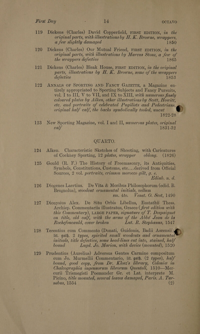 119 Dickens (Charles) David Copperfield, FIRST EDITION, in the original parts, with illustrations by H. K. Browne, wrappers, a few slightly damaged 1850 120 Dickens (Charles) Our Mutual Friend, FIRST EDITION, in the original parts, with illustrations by Marcus Stone, a few of the wrappers defective 1865 121 Dickens (Charles) Bleak House, FIRST EDITION, in the original parts, illustrations by H. K. Browne, some of the wrappers defective 1853 122 ANNALS OF SPORTING AND FANCY GAZETTE, a Magazine en- tirely appropriated to Sporting Subjects and Fancy Pursuits, vol. I to III, V to VII, and IX to XIII, with numerous finely coloured plates by Alken, other illustrations by Scott, Howitt, etc. and portraits of celebrated Pugilists and Pedestrians, g original half calf, the backs symbolically tooled, uncut @ 1822-28 123 New Sporting Magazine, vol. I and II, numerous plates, original calf 1831732 QUARTO. 124 Alken. Characteristic Sketches of Shooting, with Caricatures of Cockney Sporting, 12 plates, wrapper oblong. (1826) 125 Gould (R. F.) The History of Freemasonry, its Antiquities, Symbols, Constitutions, Customs, etc....derived from Official Sources, 2 vol. portratts, crimson morocco gilt, g. e. Edinb. n. d. 126 Diogenes Laertius. De Vita &amp; Moribus Philosophorum (edid. B. Brognolus), woodcut ornamental initials, vellum sm. 4to. Venet. O. Scot, 1490 127 Dionysius Alex. De Situ Orbis Libellus, Eustathii Thess. Archiep. Commentariis illustratus, Graece (first edition with this Commentary), LARGE PAPER, signature of T. Despaignet on title, old calf, with the arms of the Abbé Jean de la Rochefoucauld, cover broken Lut. R. Stephanus, 1547 128 Terentius cum Commento (Donati, Guidonis, Badii Ascensii) lit. goth. 2 types, spirited small woodcuts and ornamental™ initials, title defective, some head-lines cut into, stained, half bound Lugd. Jo. Marion, with device (mounted), 1520 129 Prudentius (Aurelius) Adversus Gentes Carmine compositum cum Jo. Murmellii Commentario, lit. goth. (2 types), half bound, good copy, from Dr. Klosz’s lbrary, Colonie in Chalcographia ingenuorum librorum Quentell, 1510—Mer- curli Trismegisti Poemander Gr. et Lat. interprete M. Picino, title mounted, several leaves damaged, Paris. A. Tur- nebus, 1554 (2)