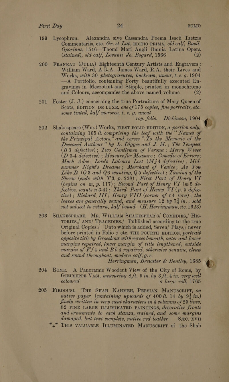 199 Lycophron. Alexandra sive Cassandra Poema Isacii Tzetzis Commentariis, etc. Gr. et Lat. EDITIO PRIMA, old calf, Basil. Oporinus, 1546—Thomi Mori Angli Omnia Latina Opera (stained), old calf, Lovanti Jo. Bogard, 1566 (2) 200 FrANKAU (JULIA) Eighteenth Century Artists and Engravers : William Ward, A.R.A. James Ward, R.A. their Lives and Works, with 30 photogravures, buckram, uncut, t. e. g. 1904 —A Portfolio, containing Forty beautifully executed En- gravings in Mezzotint and Stipple, printed in monochrome and Colours, accompanies the above named. volume (2) 201 Foster (J. J.) concerning the true Portraiture of Mary Queen of Scots, EDITION DE LUXE, oneof175 copies, fine portraits, etc. some tinted, half morocco, t. é. g. uncut 202 Shakespeare (Wm.) Works, FIRST FOLIO EDITION, a@ portion only, containing 165 ll. comprising the leaf with the | ‘Names of the Principal Actors,” and verses “To the Memorie of the Deceased Authour” by L. Digges and J. M.; The Tempest (B3 defective); Two Gentlemen of Verona; Merry Wives (D 3-4 defective) ; Measure for Measure ; Comedie of Errors; Much Adoe; Loves Labours Lost (Mj 4 defective) ; Mid- summer Night’s Dreame; Merchant of Venice; As You Like It (Q3 and Q6 wanting, Q5 defective) ; Taming of the Shrew (ends with 73, p. 228); First Part of Henry VI (begins on m, p. 117); Second Part of Henry VI (m5 de- fective, wants n 3-4); Third Part of Henry VI (p. 5 defec- tive); Richard. IIIT; Henry VIII (corner of +4 torn); the leaves are generally sound, and measure 12 by T%in.; sold not subject to return, half bound (H. Herringman, etc. 1623) 203 SHAKESPEARE. Mr. WILLIAM SHAKESPEAR’S/ ComeEprEs,/ His- TORIES,/ AND/ TRAGEDIES./ Published according to the true Original Copies./ Unto which is added, Seven/ Plays,/ never before printed in Folio ;/ etc. THE FOURTH EDITION, portrait opposite title by Droeshout with verses beneath, outer and lower margins repaired, lower margin of title lengthened, outside margin of Ff 4 and Bb 4 repaired, otherwise genuine, clean and sound throughout, modern calf, g. e. Herringman, Brewster &amp; Bentley, 1685 204 Romer. A Panoramic Woodcut View of the City of Rome, by GIEUSEPPE VASI, measur a, 8 ft. 9in. by 3.ft. 4 in. very well coloured a large roll, 1765 205 Frrpoust. THE SHAH NAHMEH, PERSIAN MANUSCRIPT, on native paper (containing upwards of 400 Ul. 14 by 94 in.) Jinely written in very neat characters in 4 columns of 25 lines, 82 FINE LARGE ILLUMINATED PAINTINGS, decorative fronts and ornaments to each stanza, stained, and some margins damaged, but text complete, native red leather SC. XVII *,* THIS VALUABLE ILLUMINATED MANUSCRIPT of the Shah 2