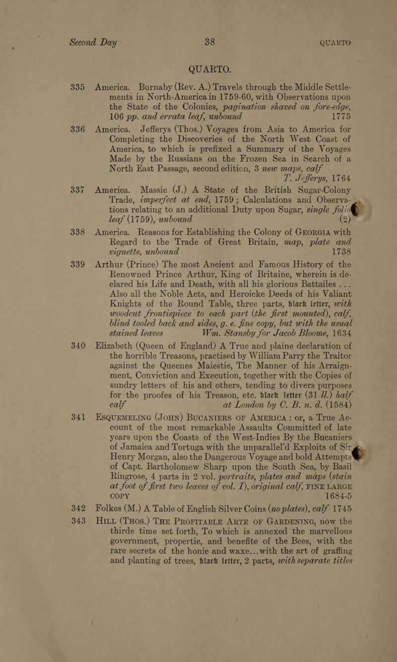 335 336 337 338 339 340 341 342 343 QUARTO. America. Burnaby (Rev. A.) Travels through the Middle Settle- ments in North-America in 1759-60, with Observations upon the State of the Colonies, pagination shaved on fore-edge, 106 pp. and errata leaf, unbound Vito America. Jefferys (Thos.) Voyages from Asia to America for Completing the Discoveries of the North West Coast of America, to which is prefixed a Summary of the Voyages Made by the Russians on the Frozen Sea in Search of a North East Passage, second edition, 3 new maps, calf T. Jefferys, 1764 America. Massie (J.) A State of the British Sugar-Colony Trade, imperfect at end, 1759; Calculations and Observa- tions relating to an additional Duty upon Sugar, single folio 4 leaf (1759), unbound (2) America. Reasons for Establishing the Colony of GrorGiA with Regard to the Trade of Great Britain, map, plate and vignette, unbound 1738 Arthur (Prince) The most Ancient and Famous History of the Renowned Prince Arthur, King of Britaine, wherein is de- clared his Life and Death, with all his glorious Battailes ... Also all the Noble Acts, and Heroicke Deeds of his Valiant Knights of the Round Table, three parts, black letter, wth woodcut frontispiece to each part (the first mounted), calf, blind tooled back and sides, g. e. fine copy, but with the usual stained leaves Wm. Stansby for Jacob Bloome, 1634 Elizabeth (Queen of England) A True and plaine declaration of the horrible Treasons, practised by William Parry the Traitor against the Queenes Maiestie, The Manner of his Arraign- ment, Conviction and Execution, together with the Copies of sundry letters of his and others, tending to divers purposes for the proofes of his Treason, etc. black letter (31 Ui.) half calf at London by C. B. n. d. (1584) EsSQUEMELING (JOHN) BUCANIERS OF AMERICA: or, a True Ac- count of the most remarkable Assaults Committed of late years upon the Coasts of the West-Indies By the Bucaniers of Jamaica and Tortuga with the unparallel’d Exploits of Sir gs. Henry Morgan, also the Dangerous Voyage and bold Attempt. of Capt. Bartholomew Sharp upon the South Sea, by Basil Ringrose, 4 parts in 2 vol. portraits, plates and maps (stain at foot of first two leaves of vol. TL), wi dg calf, FINE LARGE COPY 1684-5 Folkes (M.) A Table of English Silver Coins (no plates), calf 1745 Hiuu (THos.) THe PROFITABLE ARTE OF GARDENING, now the thirde time set forth, To which is annexed the marvellous government, propertie, and benefite of the Bees, with the rare secrets of the honie and waxe...with the art of grafting