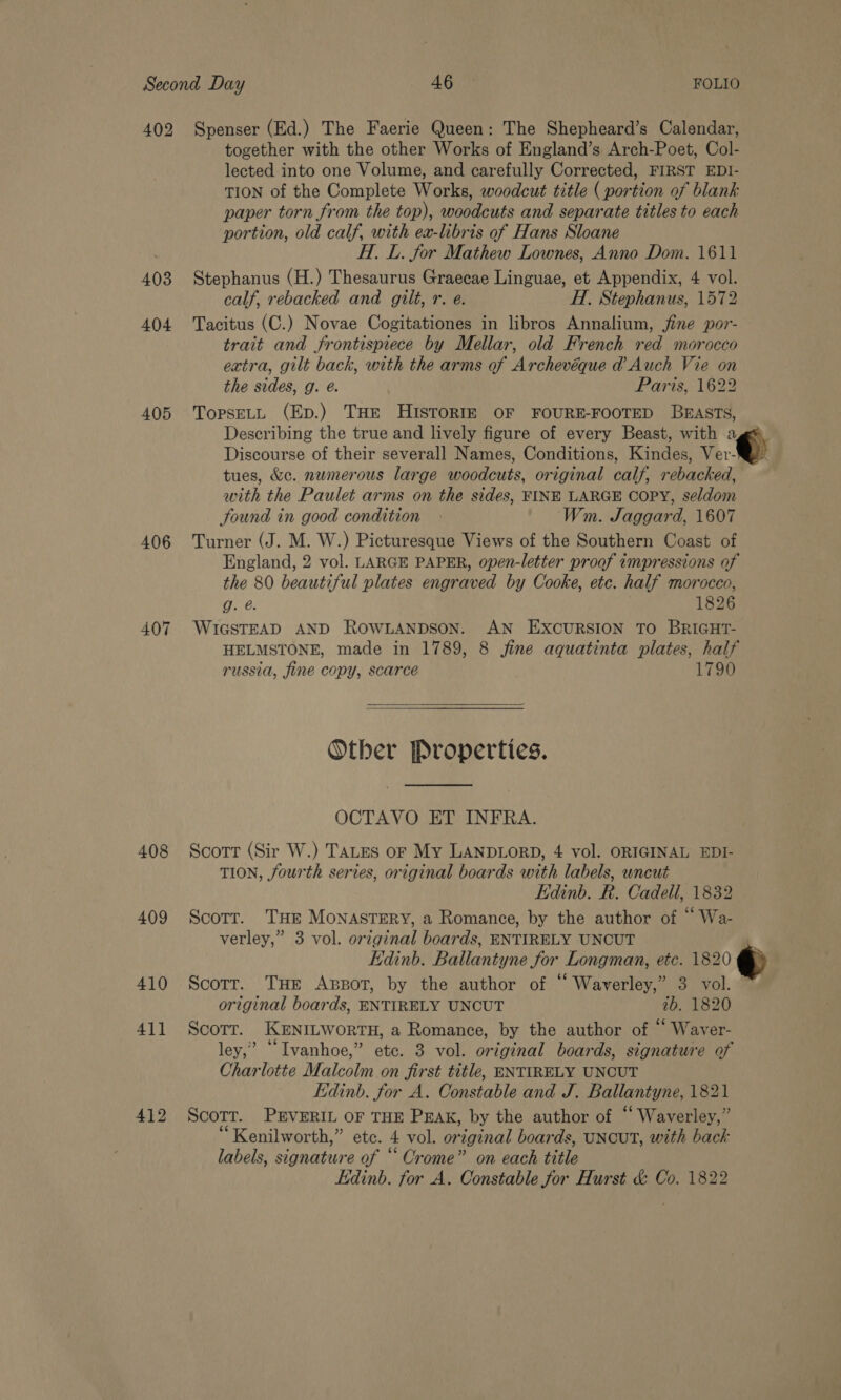 402 Spenser (Ed.) The Faerie Queen: The Shepheard’s Calendar, together with the other Works of England’s Arch-Poet, Col- lected into one Volume, and carefully Corrected, FIRST EDI- TION of the Complete Works, woodcut title ( portion of blank paper torn from the top), woodcuts and separate titles to each portion, old calf, with ex-libris of Hans Sloane H.. L. for Mathew Lownes, Anno Dom. 1611 403 Stephanus (H.) Thesaurus Graecae Linguae, et Appendix, 4 vol. calf, rebacked and gilt, r. e. H., Stephanus, 1572 404 Tacitus (C.) Novae Cogitationes in libros Annalium, jine por- trait and frontispiece by Mellar, old French red morocco extra, gilt back, with the arms of Archevéque @ Auch Vie on the sides, g. é. Paris, 1622 405 TopseLy (Ep.) THe HISToRIE OF FOURE-FOOTED BEASTS, Describing the true and lively figure of every Beast, with ags Discourse of their severall Names, Conditions, Kindes, Ver @) tues, &amp;c. numerous large woodcuts, original calf, rebacked, with the Paulet arms on the sides, FINE LARGE COPY, seldom Sound in good condition » Wm. Jaggard, 1607 406 Turner (J. M. W.) Picturesque Views of the Southern Coast of England, 2 vol. LARGE PAPER, open-letter proof tmpressions of the 80 beautiful plates engraved by Cooke, ete. half morocco, g. @. 1826 407 WIGSTEAD AND ROWLANDSON. AN EXCURSION TO BRIGHT- HELMSTONE, made in 1789, 8 fine aquatinta plates, half russia, fine copy, scarce 1790  Other Properties. OCTAVO ET INFRA. 408 Scott (Sir W.) TALES or My LANDLORD, 4 vol. ORIGINAL EDI- TION, fourth series, original boards with labels, uncut — Edinb. R. Cadell, 1832 409 Scotr. THE MONASTERY, a Romance, by the author of But) verley,” 3 vol. original boards, ENTIRELY UNCUT Kdinb. Ballantyne for Longman, etc. 1820 410 Scorr. THe Apsot, by the author of “ Waverley,” 3 vol. original boards, ENTIRELY UNCUT 10. 1820 411 Scorrt. KENILWORTH, a Romance, by the author of “ Waver- ley,’ “Ivanhoe,” ete. 3 vol. original boards, signature of Charlotte Malcolm on first title, ENTIRELY UNCUT Edinb. for A. Constable and J. Ballantyne, 1821 412 Scorr. PEVERIL OF THE PEAK, by the author of “ Waverley,” “Kenilworth,” etc. 4 vol. or iginal boards, UNCUT, with back labels, signature of “ Crome” on each title Edinb. for A. Constable for Hurst &amp; Co. 1822