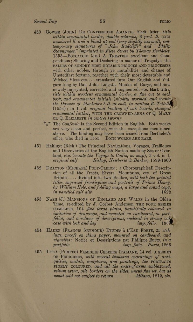 451 452 453 454 455 within ornamental border, double columns, 6 prel. ll. cxct! numbered Ul. and a blank at end (very slightly wormed), con- temporary signatures of “John Radcliffe” and “ Philip Staynynges,” imprinted in Flete Strete by Thomas Berthelet, 1553—Boccaccio (Jo.) A TREATISE excellent and Com- pendious ; Shewing and Declaring in maner of Tragedye, the FALLES OF SUNDRY MOST NOTABLE PRINCES AND PRINCESSES with other nobles, through ye mutabilitie and change of Unstedfast fortune, together with their most detestable and Wicked Vices etc.... translated into Our English and Vul- gare tong by Dan John Lidgate, Monke of Burye, and now newely imprynted, corrected and augmented, etc. black letter, title within woodcut ornamental border, a fine cut to each book, and ornamental initials (slightly wormed, and wants» the Daunce of Machabre 3 Ul. at end), in aedibus R. Tottell®) (1554); in 1 vol. original binding of oak boards, stamped ~ ornamental leather, WITH THE CROWNED ARMS OF Q. MARY OR Q. ELIZABETH in centres (worn) x” The Confessio is the Second Edition in English. Both works are very clean and perfect, with the exceptions mentioned above. The binding may have been issued from Berthelet’s office, who died in 1555. BOTH WORKS ARE RARE. Hakluyt (Rich.) The Principal Navigations, Voyages, Traffiques and Discoveries of the English Nation made by Sea or Over- land, etc. (wants the Voyage to Cadiz, no map), 3 vol. in 1, original calf Bishop, Newberie &amp; Barker, 1599-1600 DRAYTON (MICHAEL) Poty-OLBION : a Chorographicall Descrip- tion of all the Tracts, Rivers, Mountains, etc. of Great Britain .... divided into two Bookes, with both the printed titles, engraved frontispiece and portrait of Prince Henry, by William Hole, and folding maps, a large and sound copy, in panelled calf gilt 1622 Nasu (J.) MANSIONS OF ENGLAND AND WALES in the Olden Time, re-edited by J. Corbet Anderson, THE FOUR SERIES COMPLETE, 104 jine large plates, beautifully coloured in imitation of drawings, and mounted on cardboard, in port- Solios, and a volume of descriptions, enclosed in strong oakgy case with lock and key imp. folio. 18698, HADEN (FrANcIS SEYMouR) Erupss A 1’EAU Forts, 25 etch- ings, proofs on china paper, mounted on cardboard, and vignettes ; Notice et Descriptions par Philippe Burty, in a portfolio imp. folio. Paris, 1866 LitrA (PoMPEO) FAMIGLIE CELEBRE ITALIANE, 14 vol. A SERIES OF PEDIGREES, with several thousand engravings of anti- quities, medals, sculptures, and paintings, the PORTRAITS FINELY COLOURED, and all the coats-of-arms emblazoned, vellum extra, gilt borders on the sides, uncut fine set, but as usual sold not subject to return Milano, 1819, ete.