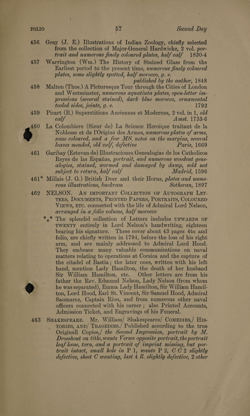 456 Gray (J. E.) Illustrations of Indian Zoology, chiefly selected from the collection of Major-General Hardwicke, 2 vol. por- trait and numerous finely coloured plates, half calf 1830-4 457 Warrington (Wm.) The History of Stained Glass from the Earliest period to the present time, nwmerous finely colowred plates, some slightly spotted, half morocco, g. é. published by the author, 1848 458 Malton (Thos.) A Picturesque Tour through the Cities of London and Westminster, numerous aquatinta plates, open-letter im- pressions (several stained), dark blue morocco, ornamental tooled sides, joints, g. é. 1792 459 Picart (B.) Superstitions Anciennes et Modernes, 2 vol. in 1, old calf Amst. 1733-6 460 La Colombiere (Sieur de) La Science Heroique traitant de la Noblesse et de Origine des Armes, nwmerous plates of arms, some coloured, and a few MS. notes on the margins, several leaves mended, old calf, defective Paris, 1669 461 Garibay (Estevan de) Illustraciones Genealogias de los Catholicos Reyes de las Espaiias, portrait, and numerous woodcut gene- alogies, stained, wormed and damaged by damp, sold not subject to return, half calf Madrid, 1596 461* Millais (J. G.) British Deer and their Horns, plates and nume- rous illustrations, buckram Sotheran, 1897 462 NELSON. AN IMPORTANT COLLECTION OF AUTOGRAPH LET- TERS, DOCUMENTS, PRINTED PAPERS, PORTRAITS, COLOURED VIEWS, ETC. connected with the life of Admiral Lord Nelson, arranged in a folio volume, half morocco The splendid collection of Letters includes UPWARDS OF TWENTY entirely in Lord Nelson’s handwriting, eighteen bearing his signature. These cover about 43 pages 4to and folio, are chiefly written in 1794, before the loss of his right arm, and are mainly addressed to Admiral Lord Hood. They embrace many valuable communications on naval matters relating to operations at Corsica and the capture of the citadel of Bastia; the later ones, written with his left hand, mention Lady Hamilton, the death of her husband Sir William Hamilton, etc. Other letters are from his | father the Rev. Edmund Nelson, Lady Nelson (from whom 9 he was separated), Emma Lady Hamilton, Sir William Hamil- ton, Lord Hood, Earl St. Vincent, Sir Samuel Hood, Admiral Saumarez, Captain Rion, and from numerous other naval officers connected with his career ; also Printed Accounts, Admission Ticket, and Engravings of his Funeral. 463 SHAKESPEARE. Mr. William/ Shakespeares/ Comeprns,/ His- TORIES, AND/ TRAGEDIES./ Published according to the true Originall Copies,/ the Second Impression, portrait by M. Droeshout on title,wants Verses opposite portrait, the portrait leaf loose, torn, and a portrait of imprint missing, but por- trait intact, small hole in P 1, wants P 2, CC 2 slightly defective, sheet C wanting, last 4 Ul. slightly defective, 2 other