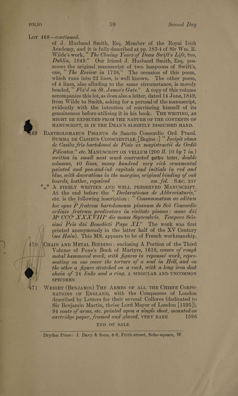 ’ or, ae wa ro. © + a { Lot 468—continued. of J. Husband Smith, Esq. Member of the Royal Irish Academy, and it is Ply described at pp. 183-4 of Sir Wm. R. Wilde’s work, “ The Closing Years of Dean Swift's Life, 8vo, Dublin, 1849.” Our friend J. Husband Smith, Esq. pos- sesses the original manuscript of two lampoons of Swilt’s, one, The Review in 1738,” The occasion of this poem, ehich runs into 22 lines, is'well known. The other poem, of 4 lines, also alluding to the same circumstance, is merely headed, “ ia’d on St. James’s Gate.” A copy of this volume accompanies this lot, as does also a letter, dated 14 June, 1849, from Wilde to Smith, asking for a perusal of the manuscript, evidently with the intention of convincing himself of its genuineness before utilising it in his book. THE WRITING, AS MIGHT BE EXPECTED FROM THE NATURE OF THE CONTENTS OF f) MANUSCRIPT, IS IN THE DEAN’S SLIGHTLY DISGUISED HAND. 6 9 BARTHOLOMAEUS PISANUS de Sancto Concordio Ord. Praed. SUMMA DE Casrpus ConscrentIAE. [ Begins ic. *Incipit suma de Casibz fris bartolomei de Pisis vz magistractit de Ordié Pdicatoz.” etc. MANUSCRIPT ON VELLUM (200 J. 10 by 7 in.) written in small neat much contracted gothic etter, double columns, 40 lines, many hundred very rich ornamental painted and pen-and-ink capitals and initials in red and blue, with decorations in the margins, original binding of oak boards, leather, repaired sm. fol. SO. XIV A FINELY WRITTEN AND WELL PRESERVED MANUSCRIPT. At the end before the “ Declarationes de Abbreviaturis,” etc. is the following inscription : “ Consummatum ac editum hoc opus P fratrem bartolomeum pisanum de Sco Concordio ordinis fratrum predicatorz in civitate pisana: anno dni M? CCC? XXX VITIT die mense Septembris. Tempore Scis- simi Pris dai Benedicti Pape XI.” The work was first printed anonymously in the latter half of the XV Century A | | (see Hain). This MS. appears to be of French workmanship. { a 47 0/ ‘Cuan AND METAL BINDING: enclosing A Portion of the Third : . Volume of Foxe’s Book of Martyrs, 1618, covers of rough metal hammered work, with figures in repoussé work, repre- senting on one cover the torture of a soul in Hell, and on the other a figure stretched on a rack, with a long tron desk chain of 24 links and a ring, A SINGULAR AND UNCOMMON SPECIMEN  } ¥ } i i  Ie Wricut (BENJAMIN) THE ARMES OF ALL THE CHIEFE CorPpo- RATIONS OF ENGLAND, with the Companees of London described by Letters for their several Collores (dedicated to Sir Benjamin Martin, thrise Lord Mayor of London [1595)), 94 coats of arms, ete. “printed upon a single sheet, mounted on cartridge paper, fr amed and glazed, VERY RARE 1596 END OF SALE.  Dryden Press: J. Davy &amp; Sons, 8-9, Frith-street, Soho-square, W.