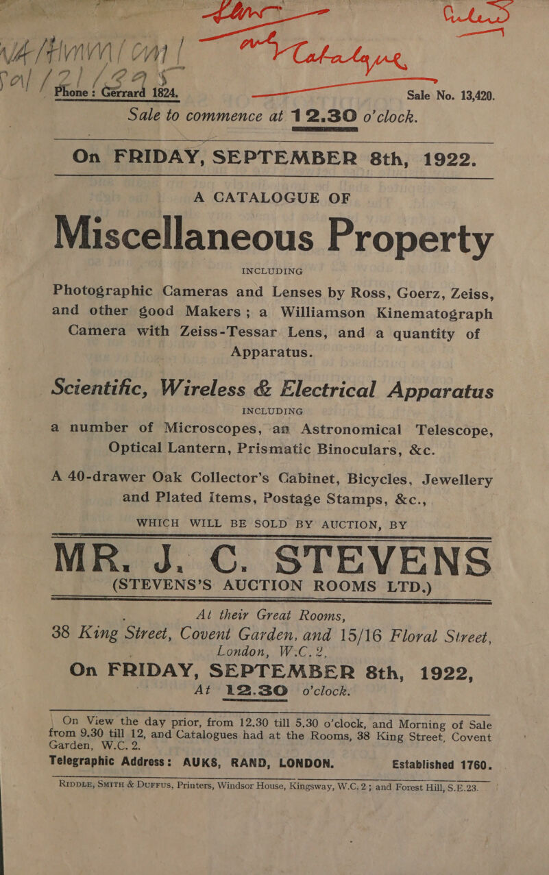 Wa (Fin / OM | 1 § ON pall / fone! cera ties ea ON Gis Nos 13,000 Sale to commence at 12.30 o'clock.  On FRIDAY, SEPTEMBER 8th, 1922.  A CATALOGUE OF Miscellaneous Property INCLUDING Photographic Cameras and Lenses by Ross, Goerz, Zeiss, and other good Makers; a Williamson Kinematograph Camera with Zeiss-Tessar Lens, and a quantity of Apparatus. Scientific, Wireless &amp; Electrical Apparatus INCLUDING a number of Microscopes, an Astronomical Telescope, Optical Lantern, Prismatic Binoculars, &amp;c. A 40-drawer Oak Collector’s Cabinet, Bicycles, Jewellery and Plated items, Postage Stamps, &amp;c., WHICH WILL BE SOLD BY AUCTION, BY MR. J. GC. STEVENS (STEVENS’S AUCTION ROOMS LTD.) | ; At their Great Rooms, 38 King Street, Covent Garden, and 15/16 Floral Street, London, W:C. 2, On FRIDAY, SEPTEMBER 8th, 1922, i At 12.30 0’clock. On View the day prior, from 12.30 till 5.30 o’clock, and Morning of Sale from 9.30 till 12, and Catalogues had at the Rooms, 38 King Street, Covent Garden, W.C. 2. Telegraphic Address: AUKS, RAND, LONDON. Established 1760. yc ee ORRIN “NP EVES arr eE eR reer oe oe Ripptez, Smitx &amp; Durrus, Printers, Windsor House, Kingsway, W.C.2; and Forest Hill, S.E.23.