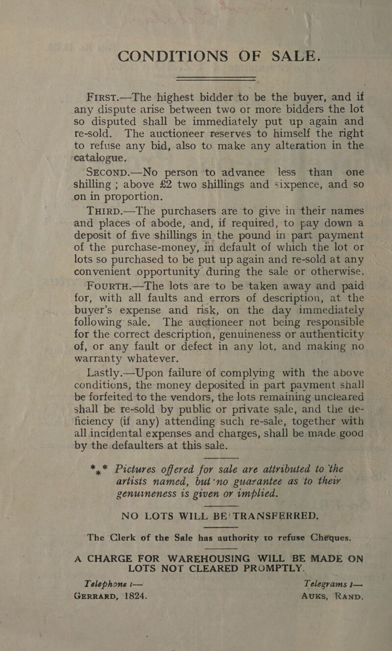 CONDITIONS OF SALE. Frrst.—The highest bidder to be the buyer, and if any dispute arise between two or more bidders the lot so disputed shall be immediately put up again and re-sold. The auctioneer reserves to himself the right to refuse any bid, also to make any alteration in the catalogue. SECOND.—No person to advance less than one shilling ; above £2 two shillings and sixpence, and so on in proportion. THIRD.—The purchasers are to give in their names and places of abode, and, if required, to pay down a deposit of five shillings in'the pound in part payment of the purchase-money, in default of which the lot or lots so purchased to be put up again and re-sold at any convenient opportunity during the sale or otherwise. FourTH.—The lots are to be taken away and paid for, with all faults and errors of description, at the buyer’s expense and risk, on the day immediately following: sale. The auctioneer not being responsible for the correct description, genuineness or authenticity of, or any fault or defect in any lot, and making no warranty whatever. Lastly.—Upon failure of complying with the above conditions, the money deposited in part payment shall be forfeited to the vendors, the lots remaining uncieared shall be re-sold by public or private sale, and the de- | ficiency (if any) attending such re-sale, together with all incidental expenses and charges, shall be made good by the .defaulters at this sale.  *,.* Pictures offered for sale are attributed to the artists named, but‘no guarantee as to thew genuineness 1s given or implied.  NO LOTS WILL BE! TRANSFERRED.  The Clerk of the Sale has authority to refuse Chéques.  A CHARGE FOR WAREHOUSING WILL BE MADE ON LOTS NOT CLEARED PROMPTLY. Telephone :— Telegrams i— GERRARD, 1824. AUKsS, RAND.