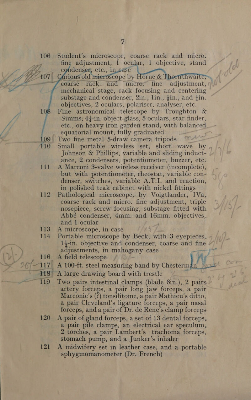 106 Student’s microscope, coarse rack and micro. fine adjustment, 1 ocular, 1 objective, stand   coarse rack and “micro.” fine adjustment, mechanical stage, rack focusing and centering substage and condenser, 2in., lin., $in., and din. objectives, 2 oculars, polariser, analyser, etc. Fine astronomical telescope by Troughton &amp; Simms, 44-in. object glass, 5 oculars, star finder, / ete, On heavy ; iron garden stand, with balanced equatorial mount, fully graduated 109 Two fine metal 5-draw camera tripods 110 Small portable wireless set, short wave by Johnson &amp; Phillips, variable and sliding induct- ance, 2 condensers, potentiometer, buzzer, etc. 111 A Marconi 3-valve wireless receiver (incomplete), but with potentiometer, rheostat, variable con- denser, switches, variable A.T.I. and reaction, in polished teak cabinet with nickel fittings 112 Pathological microscope, by Voigtlander, IVa, coarse rack and micro. fine adjustment, triple nosepiece, screw focusing, substage fitted with Abbé condenser, 4mm. and 16mm. objectives, and 1 ocular 113 A microscope, in case 114 Portable microscope by Beck, with 3 eyepieces,, 116 A field telescope “118° A large drawing board with trestle artery forceps, a pair long jaw forceps, a pair Marconie’s (?) tonsilitome, a pair Mathieu’s ditto, a pair Cleveland’s ligature forceps, a pair nasal forceps, anda pair of Dr. de Rene’s clamp forceps. 120 A pair of gland forceps, a set of 13 dental forceps,, a pair pile clamps, an electrical ear speculum, 2 torches, a pair Lambert’s trachoma forceps, stomach pump, and a Junker’s inhaler 121 A midwifery set in leather case, and a portable sphygmomanometer (Dr. French) a ad