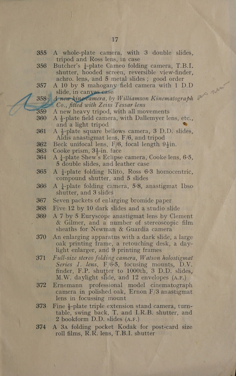 355 A whole-plate camera, with 3 double slides, tripod and Ross lens, in case 356 Butcher’s 4-plate Cameo folding camera, T.B.I. achro. lens, and 5 metal slides; good order 357 A 10 by 8 pene field camera with 1 D.D | Sak in can 3ase     ae wo Co. ited with Zeiss Tessar lens 59 Anew heavy tripod, with all movements 360 &lt;A 4-plate field camera, with Dallemyer lens, etc., . and a light tripod baad  Aldis anastigmat lens, F/6, and tripod 362 Beck unifocal lens, F/6, focal length 9¢4in. 363 Cooke prism, 34-in. face 5 “Aoi slides, and leather case 365 A 4-plate folding Klito, Ross 6-3 homocentric, compound shutter, and 5 slides shutter, and 3 slides 367 Seven packets of enlarging bromide paper 368 Five 12 by 10 dark slides and a studio slide 369 A 7 by 5 Euryscope anastigmat lens by Clement &amp; Gilmer, and a number of stereoscopic film sheaths for Newman &amp; Guardia camera 370 An enlarging apparatus with a dark slide, a large oak printing frame, a retouching desk, a day- light enlarger, and 9 printing frames Series I. lens, F/6-5, focusing mounts, D.V. finder, F.P. shutter to 1000th, 3 D.D. slides, M.W. daylight slide, and 12 envelopes (A.F.) 372 Ernemann professional model cinematograph camera in polished oak, Ernon F/3 anastigmat lens in focussing mount table, swing back, T. and I.R.B. shutter, and 2 bookform D.D. slides (A.F.) 374 &lt;A 3a folding pocket Kodak for post-card size roll films, R.R. lens, T.B.1. shutter