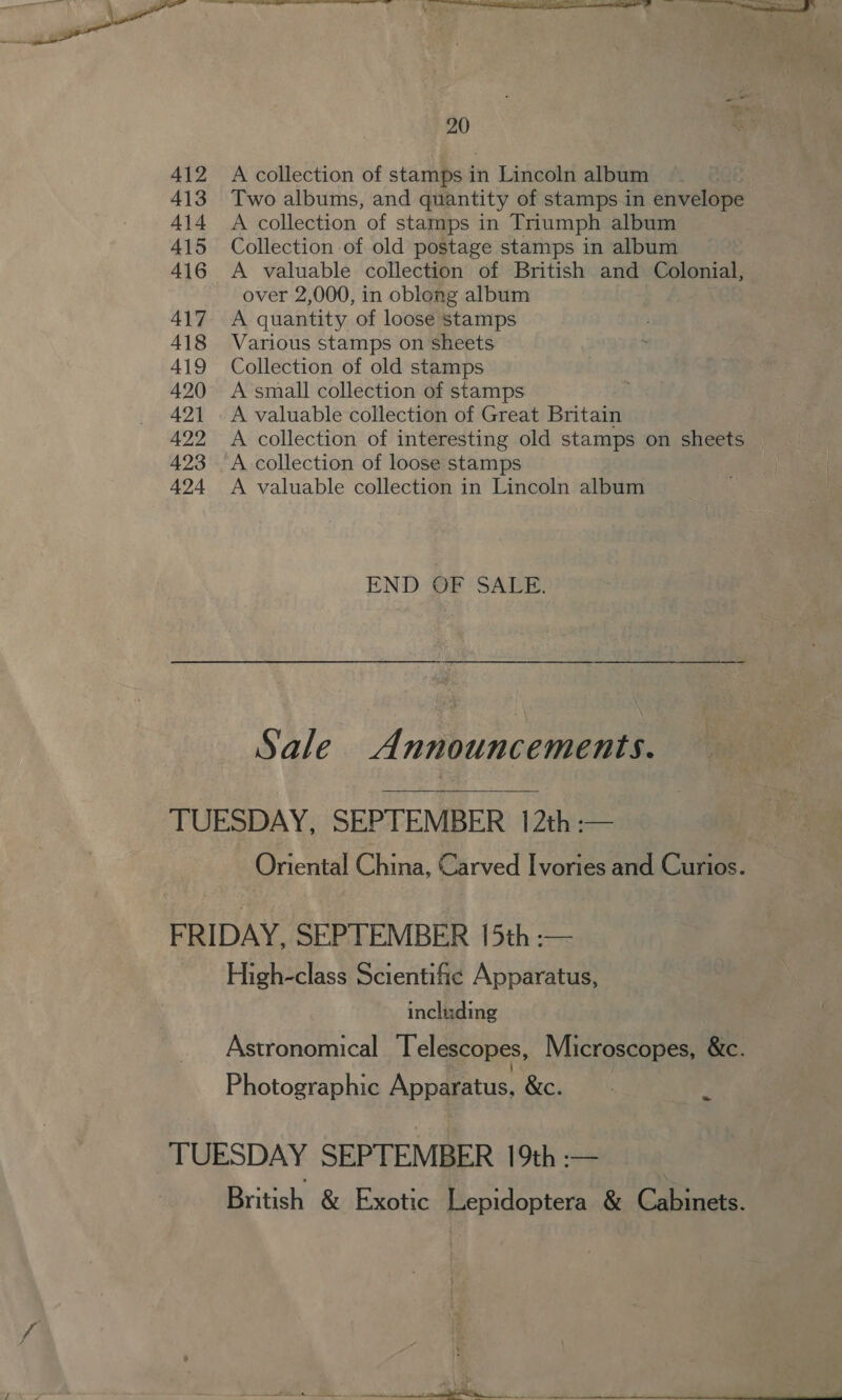  20 412 A collection of stamps in Lincoln album 413 Two albums, and quantity of stamps.in envelope 414 A collection of stamps in Triumph album 415 Collection of old postage stamps in album 416 A valuable collection of British and Colonial, over 2,000, in oblong album | 417 A quantity of loose stamps 418 Various stamps on sheets 419 Collection of old stamps 420 A small collection of stamps 421 . A valuable collection of Great Britain 422 &lt;A collection of interesting old stamps on sheets 423 A collection of loose stamps 424 A valuable collection in Lincoln album END OF SALE: a Sale Announcements.  TUESDAY, SEPTEMBER 12th :— Oriental China, Carved Ivories and Curios. FRIDAY, SEPTEMBER 15th -— High-class Scientific Apparatus, including Astronomical Telescopes, Microscopes, &amp;c. Photographic Apparatus, &amp;c. os TUESDAY SEPTEMBER 19th :— British &amp; Exotic Lepidoptera &amp; Cabinets.