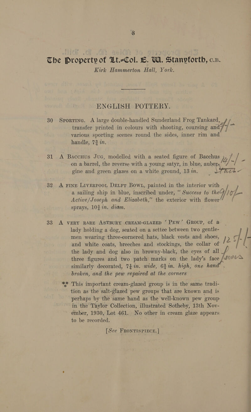 30 32 33 Kirk Hammerton Hall, York. ENGLISH POTTERY. handle, 73 in. 4  a sailing ship in blue, inscribed under, “ Success to the Active/Joseph and Elizabeth,’ the exterior with flower sprays, 107m. diam. th lady holding a dog, seated on a settee between two gentle- men wearing three-cornered hats, black vests and shoes, and white coats, breeches and stockings, the collar of the lady and dog also in browny-black, the eyes of all _ similarly decorated, Yi in. wide, 62m. high, one hand broken, and the pew repaired at the corners This important cream-glazed group is in the same tradi- tion as the salt-glazed pew groups that are known and is perhaps by the same hand as the well-known pew group: in the Taylor Collection, illustrated Sotheby, 13th Nov- ember, 1930, Lot 461. No other in cream glaze appears: to be recorded. [See FRONTISPIECE. | /2 ~ ae \ *|