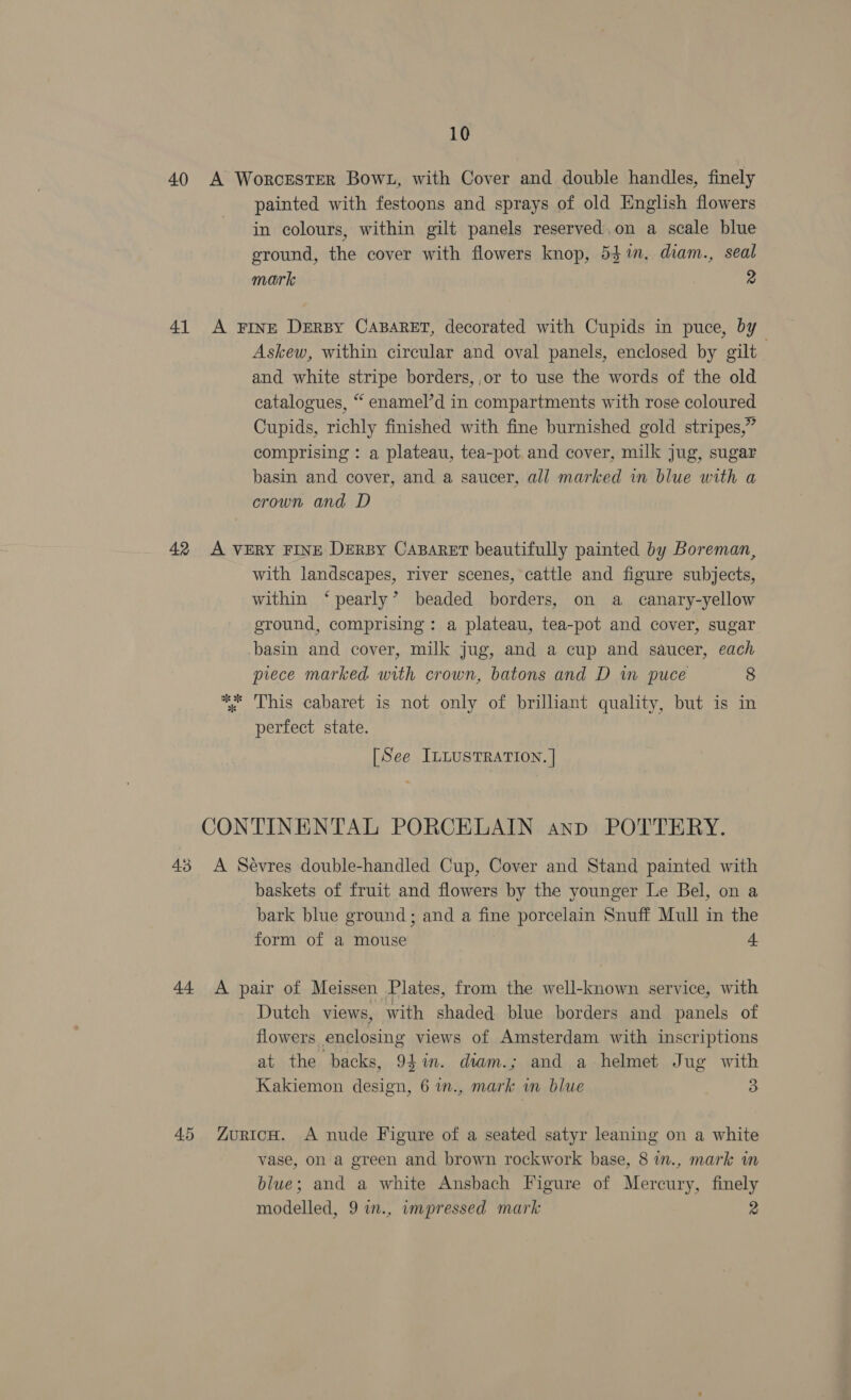 40 A WorcrEstER Bown, with Cover and double handles, finely painted with festoons and sprays of old English flowers in colours, within gilt panels reserved, on a scale blue ground, the cover with flowers knop, 54%. diam., seal mark 2 41 A Fine Dersy CABARET, decorated with Cupids in puce, by Askew, within circular and oval panels, enclosed by gilt and white stripe borders, ,or to use the words of the old catalogues, “ enamel’d in compartments with rose coloured Cupids, richly finished with fine burnished gold stripes,” comprising : a plateau, tea-pot and cover, milk jug, sugar basin and cover, and a saucer, all marked in blue with a crown and D 42 A VERY FINE DERBY CABARET beautifully painted by Boreman, with landscapes, river scenes, cattle and figure subjects, within ‘pearly’ beaded borders, on a canary-yellow ground, comprising: a plateau, tea-pot and cover, sugar basin and cover, milk jug, and a cup and saucer, each piece marked with crown, batons and D in puce 8 *%: This cabaret is not only of brilliant quality, but is in perfect state. [See ILLUSTRATION. ] CONTINENTAL PORCELAIN anp POTTERY. 43 A Sévres double-handled Cup, Cover and Stand painted with baskets of fruit and flowers by the younger Le Bel, on a bark blue ground; and a fine porcelain Snuff Mull in the form of a mouse 4 44 A pair of Meissen Plates, from the well-known service, with Dutch views, with shaded blue borders and panels of flowers enclosing views of Amsterdam with inscriptions at the backs, 94in. diam.; and a helmet Jug with Kakiemon design, 6 in., mark wm blue 3 45 YZurion. A nude Figure of a seated satyr leaning on a white vase, on a green and brown rockwork base, 8 in., mark in blue; and a white Ansbach Figure of Mercury, finely modelled, 9 i., impressed mark 2