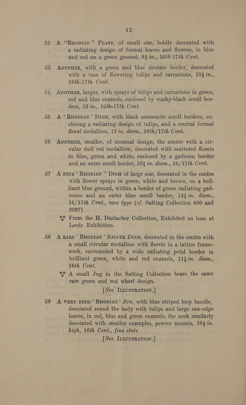 D2 53 5d 58 59 12) A “RuHopian” Prats, of small size, boldly decorated with a radiating design of formal] leaves and flowers, in blue and red on a green ground, 93 m., 16th-17th Cent. AnoTHer, with a green and blue dentate border, decorated with a vase of flowering tulips and carnations, 104 in., 16th-17th Cent. ANOTHER, larger, with sprays of tulips and carnations in green, red and blue enamels, enclosed by washy-black scroll bor- ders, 12 m., 16th-17th Cent. A ‘RuopraAn’ DisH, with black ammonite scroll borders, en- closing a radiating design of tulips, and a central formal floral medallion, 12 in. diam., 16th/17th Cent. ANOTHER, smaller, of unusual design, the centre with a cir- cular dull red medallion, decorated with scattered florets in blue, green and white, enclosed by a gadroon border and an outer scroll border, 10% in. diam., 16/17th Cent. A FINE ‘ RuHop1An” DisH of large size, decorated in the centre with flower sprays in green, white and brown, on a bril- liant blue ground, within a border of green radiating gad- roons and an outer blue scroll border, 144%n. diam., 16/17%th Cent., rare type (cf. Salting Collection 680 and 2097) *. From the H. Durlacher Collection, Exhibited on loan at Leeds Exhibition. A RARE ‘ RHODIAN’ SAUCER DISH, decorated in the centre with a small circular medallion with florets in a lattice frame- work, surrounded by a wide radiating petal border in brilliant green, white and red enamels, 114i. diam., 16th Cent. ** A small Jug in the Salting Collection bears the same rare green and red whorl design. [See InLusTRATION. ] A VERY FINE'’ RHODIAN’ JuG, with blue striped loop handle, decorated round the body with tulips and large saw-edge leaves, in red, blue and green enamels, the neck similarly decorated with smaller examples, pewter mounts, 104 in. high, 16th Cent., fine state
