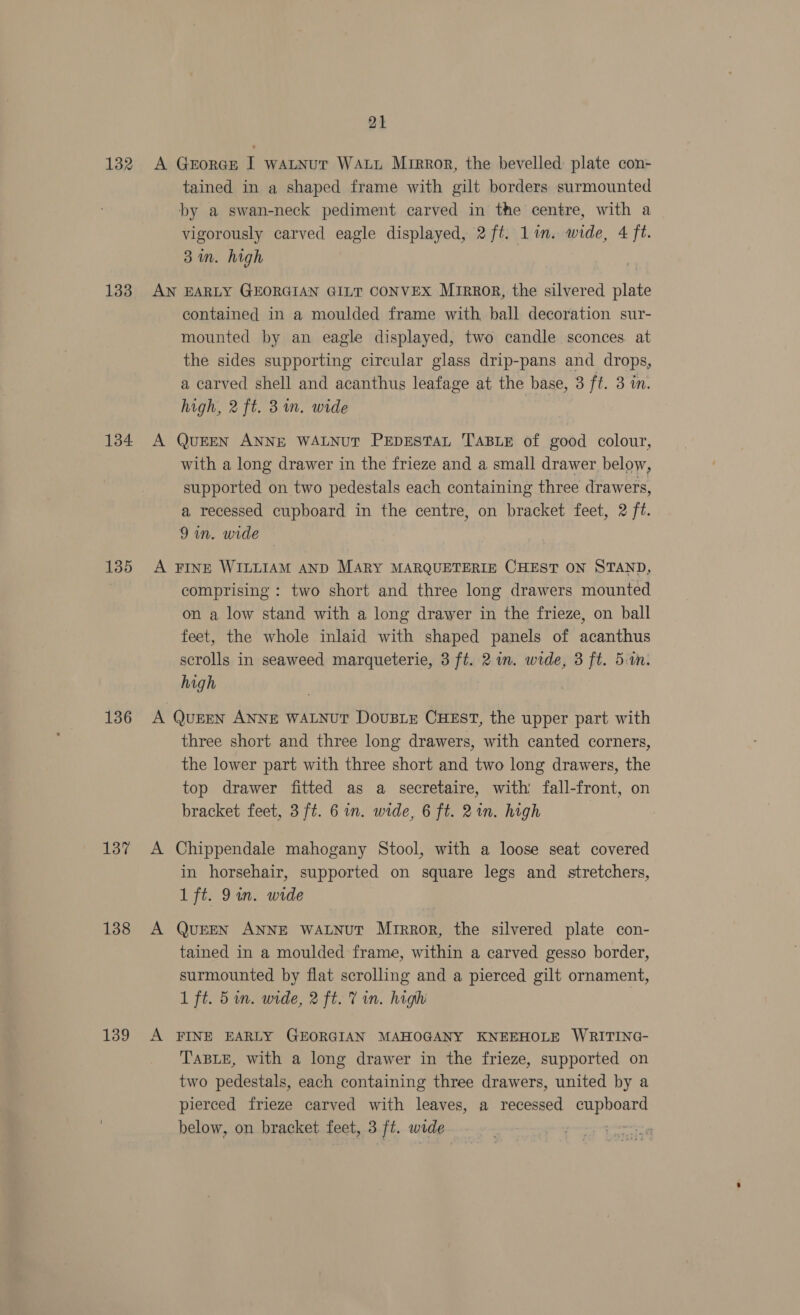 132 133 134 135 136 137 138 139 21 A George I watnur Watt Mirror, the bevelled plate con- tained in a shaped frame with gilt borders surmounted by a swan-neck pediment carved in the centre, with a vigorously carved eagle displayed, 2 ft. Lin. wide, 4 ft. 3m. high AN EARLY GEORGIAN GILT CONVEX Mrrrop, the silvered plate contained in a moulded frame with, ball decoration sur- mounted by an eagle displayed, two candle sconces. at the sides supporting circular glass drip-pans and drops, a carved shell and acanthus leafage at the base, 3 ft. 3 in. high, 2 ft. 3 in. wide . A QUEEN ANNE WALNUT PEDESTAL TABLE of good colour, with a long drawer in the frieze and a small drawer below, supported on two pedestals each containing three drawers, a recessed cupboard in the centre, on bracket feet, 2 ft. 9 in. wide A FINE WILLIAM AND MARY MARQUETERIE CHEST ON STAND, comprising : two short and three long drawers mounted on a low stand with a long drawer in the frieze, on ball feet, the whole inlaid with shaped panels of acanthus scrolls in seaweed marqueterie, 3 ft. 21m. wide, 3 ft. 51. high A QuEEN ANNE WALNUT DoUBLE CHEST, the upper part with three short and three long drawers, with canted corners, the lower part with three short and two long drawers, the top drawer fitted as a secretaire, with fall-front, on bracket feet, 3 ft. 6 in. wide, 6 ft. 2in. high A Chippendale mahogany Stool, with a loose seat covered in horsehair, supported on square legs and _ stretchers, 1 ft. Qin. wide A QuEEN ANNE WALNUT Mrrror, the silvered plate con- tained in a moulded frame, within a carved gesso border, surmounted by flat scrolling and a pierced gilt ornament, 1 ft. 5 in. wide, 2 ft. V in. high | A FINE EARLY GEORGIAN MAHOGANY KNEEHOLE WRITING- TABLE, with a long drawer in the frieze, supported on two pedestals, each containing three drawers, united by a pierced frieze carved with leaves, a recessed cupboard