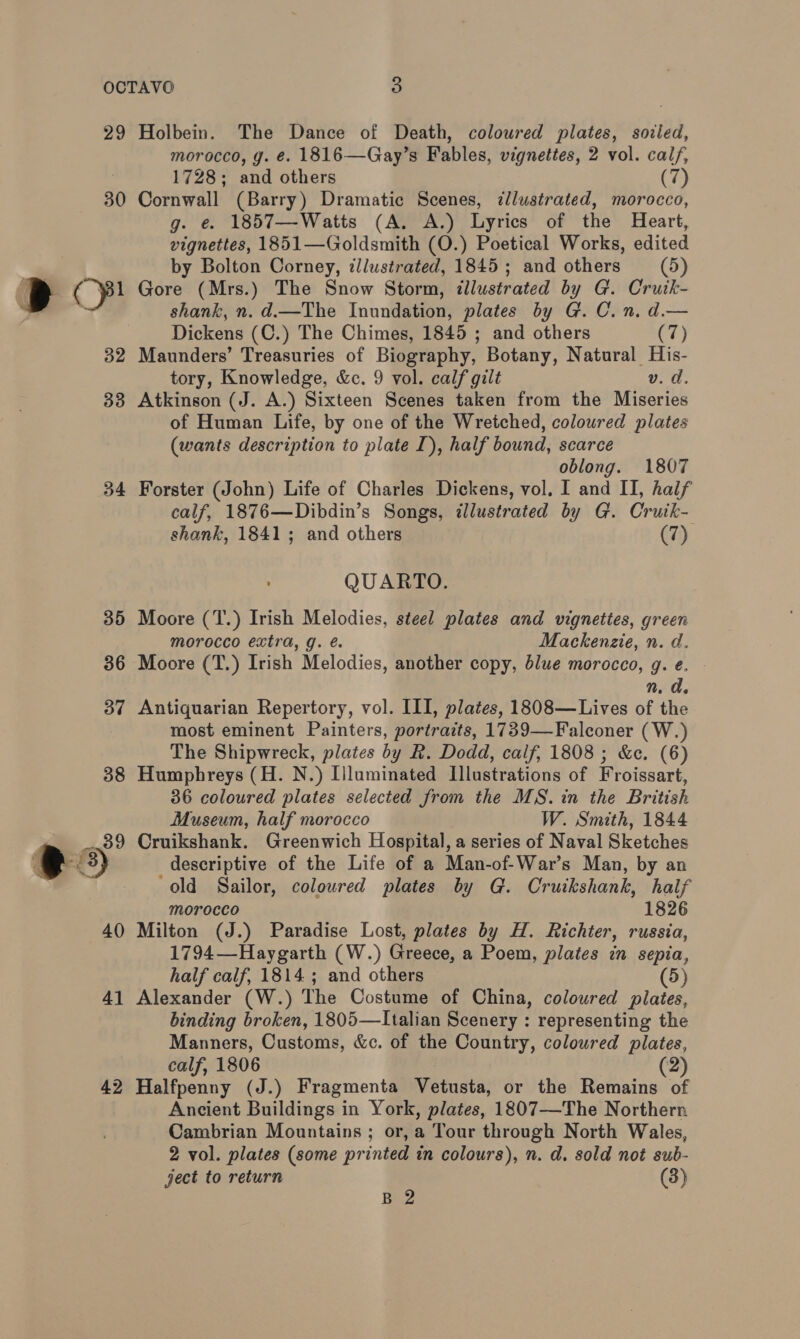29 30 i ae. 32 33 34 4 bo Holbein. The Dance of Death, coloured plates, sodied, morocco, g. €. 1816—Gay’s Fables, vignettes, 2 vol. calf, 1728; and others (7) Cornwall (Barry) Dramatic Scenes, ¢llustrated, morocco, g. e. 1857—-Watts (A. A.) Lyrics of the Heart, vignettes, 1851—Goldsmith (O.) Poetical Works, edited by Bolton Corney, illustrated, 1845 ; and others (5) Gore (Mrs.) The Snow Storm, illustrated by G. Cruik- shank, n. d.—The Inundation, plates by G. C.n. d.— Dickens (C.) The Chimes, 1845 ; and others (7) Maunders’ Treasuries of Biography, Botany, Natural His- tory, Knowledge, &amp;c. 9 vol. calf gilt v. d. Atkinson (J. A.) Sixteen Scenes taken from the Miseries of Human Life, by one of the Wretched, coloured plates (wants description to plate I), half bound, scarce oblong. 1807 Forster (John) Life of Charles Dickens, vol. I and II, half calf, 1876—Dibdin’s Songs, dlustrated by G. Crutk- shank, 1841; and others (7) QUARTO. Moore (T.) Irish Melodies, steel plates and vignettes, green morocco extra, g. é. Mackenzie, n. d. Moore (T.) Irish Melodies, another copy, blue morocco, g. e. n. d. Antiquarian Repertory, vol. III, plates, 1808—Lives of the most eminent Painters, portraits, 1739—-Falconer (W.) The Shipwreck, plates by R. Dodd, calf, 1808 ; &amp;c. (6) Humphreys (H. N.) Illuminated Illustrations of Froissart, 36 coloured plates selected from the MS. in the British Museum, half morocco W. Smith, 1844 Cruikshank. Greenwich Hospital, a series of Naval Sketches descriptive of the Life of a Man-of-War’s Man, by an ‘old Sailor, coloured plates by G. Cruikshank, half morocco 1826 Milton (J.) Paradise Lost, plates by H. Richter, russia, 1794—Haygarth (W.) Greece, a Poem, plates in sepia, half calf, 1814 ; and others (5) Alexander (W.) The Costume of China, coloured plates, binding broken, 1805—LItalian Scenery : representing the Manners, Customs, &amp;c. of the Country, coloured plates, calf, 1806 (2) Halfpenny (J.) Fragmenta Vetusta, or the Remains of Ancient Buildings in York, plates, 1807—The Northern Cambrian Mountains ; or, a Tour through North Wales, 2 vol. plates (some printed in colours), n. d. sold not sub- ject to return (3) B 2