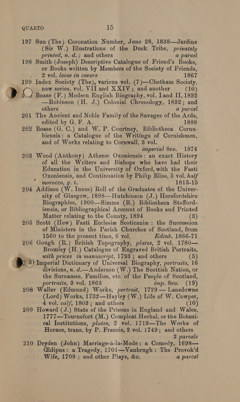 197 Sun (The) Coronation Number, June 28, 1838—Jardine (Sir W.) Illustrations of the Duck Tribe, privately printed, n. d.; and others a parcel 198 Smith (Joseph) Descriptive Catalogue of Friend’s Books, or Books written by Members of the Society of Friends, _ 2 vol. loose in covers 1867 199 Index Society (The), various vol. (7 )— —Chetham Society, new series, vol. VII and XXIV; and another (10) EE Boase (F.) Modern English Biography, vol. Iand IT, 1892 —Robinson (H. Say Colonial Chronology, 1892; and others a parcel 201 The Ancient and Noble Family of the Savages of the Ards, edited by G. F. A. 1888 202 Boase (G. C.) and W. P. Courtney, Bibliotheca Cornu- biensis: a Catalogue of the Writings of Cornishmen, and of Works relating to Cornwall, 3 vol. imperial 8vo. 1874 203 Wood (Anthony) Athene Oxoniensis: an exact History of all the Writers and Bishops who have had their Education in the University of Oxford, with the Fasti Oxoniensis, and Continuation by Philip Bliss, 5 vol. half morocco, g. t. 1813-15 204 Addison (W. Innes) Roll of the Graduates of the Univer- sity of Glasgow, 1898—-Hutchinson (J.) Herefordshire Biographies, 1900—Simms (R.) Bibliotheca Stafford- iensis, or Bibliographical Account of Books and Printed Matter relating to the County, 1894 (3) 205 Scott (Hew) Fasti Ecclesiz Scoticanie : the Succession of Ministers in the Parish Churches of Scotland, from 1560 to the present time, 6 vol. Edinb. 1866-71 206 Gough (R.) British Topography, plates, 2 vol. 1780— Bromley (H.) Catalogue of Engraved British Portraits, with prices in manuscript, 1793 ; and others (5) wb 3) Imperial Dictionary of Universal Biography, portraits, 16 divisions, ». d.— Anderson (W.) The Scottish Nation, or the Surnames, Families, etc. of the People of Scotland, portraits, 3 vol. 1863 imp. 8vo. (19) 208 Waller (Edmund) Works, portrait, 1729 — Lansdowne (Lord) Works, 1732-—Hayley (W.) Life of W. Cowper, 4 vol. calf, 1803; and others (10) 209 Howard (J.) State of the Prisons in England and Wales, 1777—-Tournefort (M.) Compleat Herbal, or the Botani- cal Institutions, plutes, 2 vol. 1719—The Works of Horace, trans. by P. Francis, 2 vol. 1749; and others 2 parcels 210 Dryden (John) Marriage-a-la-Mode: a Comedy, 1698— CEdipus: a Tragedy, 1701—Vanbrugh: The Provok’d Wife, 1709 ; and other Plays, &amp;c. a parcel
