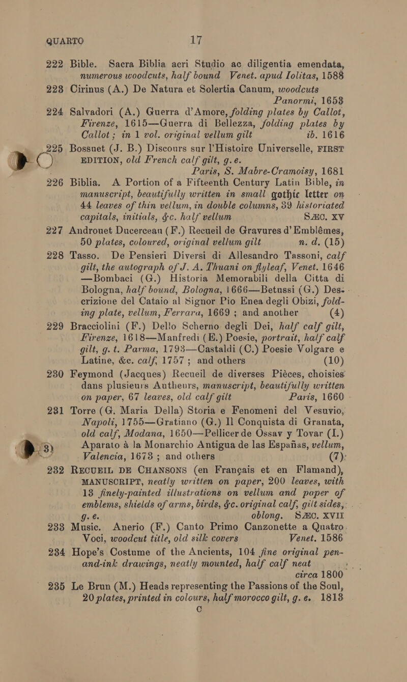 222 Bible. Sacra Biblia acri Studio ac diligentia emendata, numerous woodcuts, half bound Venet. apud Iolitas, 1588 223 Cirinus (A.) De Natura et Solertia Canum, woodcuts Panormi, 16538 224 Salvadori (A.) Guerra d’Amore, folding plates by Callot, Firenze, 1615—Guerra di Bellezza, folding plates by Callot ; in 1 vol. original vellum gilt ab. 1616 ) 225 Bossuet (J. B.) Discours sur ]'Histoire Universelle, FIRST | a EDITION, old French calf gilt, g.e. Paris, S. Mabre-Cramoisy, 1681 226 Biblia. A Portion of a Fifteenth Century Latin Bible, in manuscript, beautifully written in small gothic letter on 44 leaves of thin vellum, in double columns, 39 historiated capitals, initials, &amp;c. half vellum SAIC. XV 227 Androuet Ducercean (F.) Recueil de Gravures d’ Emblémes, 50 plates, coloured, original vellum gilt n. d. (15) 228 Tasso. De Pensieri Diversi di Allesandro Tassoni, calf gilt, the autograph of J. A. Thuant on fiyleaf, Venet. 1646 —Bombaci (G.) Historia Memorabili della Citta di Bologna, half bound, Bologna, 1666—Betussi (G.) Des. - crizione del Cataio al Signor Pio Enea degli Obizi, fold- ing plate, vellum, Ferrara, 1669 ; and another (4) 229 Bracciolini (F.) Dello Scherno degli Dei, half calf gilt, Firenze, 1618—Manfredi (E.) Poesie, portrait, half calf gilt, g. t. Parma, 1793—Castaldi (C.) Poesie Volgare e Latine, &amp;c. calf, 1757 ; and others (10) 230 Feymond (Jacques) Recueil de diverses Piéces, choisies dans plusieurs Autheurs, manuscript, beautifully written on paper, 67 leaves, old calf gilt Paris, 1660 231 Torre (G. Maria Della) Storia e Fenomeni del Vesuvio, Napoli, 1755—Gratiano (G.) Il Conquista di Granata, old calf, Modana, 1650—Pellicer de Ossav y Tovar (I.) os Aparato a Ja Monarchio Antigua de las Espanas, vellum, ee Valencia, 1673 ; and others (7): 232 RECUEIL DE CHANSONS (en Francais et en Flamand), MANUSCRIPT, neatly written on paper, 200 leaves, with 13 finely-painted illustrations on vellum and paper of emblems, shields of arms, birds, §c. original calf, gilt sides, . g. e oblong. SWC. XVII 233 Music. Anerio (F.) Canto Primo Canzonette a Quatro. Voci, woodcut title, old silk covers Venet. 1586 234 Hope’s Costume of the Ancients, 104 jine original pen- and-ink drawings, neatly mounted, half calf neat Lo - circa 1800 235 Le Brun (M.) Heads representing the Passions of the Soul, 20 plates, printed in colours, half morocco gilt, g.e. 1813 0