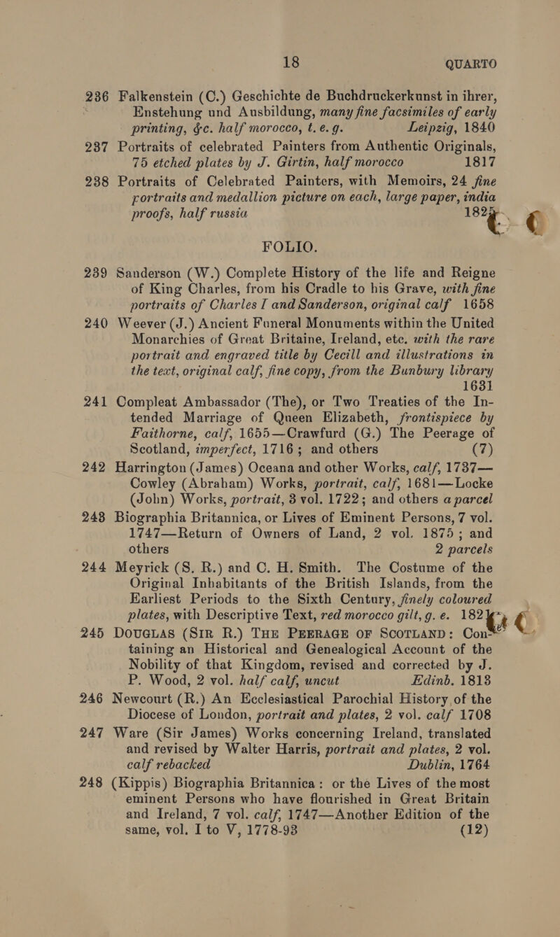 236 Falkenstein (C.) Geschichte de Buchdruckerkunst in ihrer, | Enstehung und Ausbildung, many fine facsimiles of early printing, ¢c. half morocco, t. e.g. Leipzig, 1840 237 Portraits of celebrated Painters from Authentic Originals, 75 etched plates by J. Girtin, half morocco 1817 238 Portraits of Celebrated Painters, with Memoirs, 24 jine portraits and medallion picture on each, large paper, india proofs, half russia &lt;* ¢ FOLIO. 239 Sanderson (W.) Complete History of the life and Reigne of King Charles, from his Cradle to his Grave, with jine portraits of Charles I and Sanderson, original calf 1658 240 Weever (J.) Ancient Funeral Monuments within the United Monarchies of Great Britaine, Ireland, etc. with the rare portrait and engraved title by Cecill and illustrations in the text, original calf, fine copy, from the Bunbury library 3 1631 241 Compleat Ambassador (The), or Two Treaties of the In- tended Marriage of Queen Elizabeth, /rontispiece by Faithorne, calf, 1655—Crawfurd (G.) The Peerage of Scotland, imperfect, 1716; and others (7) 242 Harrington (James) Oceana and other Works, calf, 1737— Cowley (Abraham) Works, portrait, calf, 1681— Locke (John) Works, portrazt, 3 vol. 1722; and others a parcel 243 Biographia Britannica, or Lives of Eminent Persons, 7 vol. 1747—Return of Owners of Land, 2 vol. 1875; and others 2 parcels 244 Meyrick (S. R.) and C. H. Smith. The Costume of the Original Inbabitants of the British Islands, from the Earliest Periods to the Sixth Century, jinely coloured plates, with Descriptive Text, red morocco gilt,g.e. 182 Gs € 245 DovuGLAS (SIR R.) THE PEERAGE OF SCOTLAND: Con’ “’ taining an Historical and Genealogical Account of the Nobility of that Kingdom, revised and corrected by J. P. Wood, 2 vol. half calf, uncut Edinb. 18138 246 Newcourt (R.) An Ecclesiastical Parochial History, of the Diocese of London, portrait and plates, 2 vol. calf 1708 247 Ware (Sir James) Works concerning Ireland, translated and revised by Walter Harris, portrait and plates, 2 vol. calf rebacked Dublin, 1764 248 (Kippis) Biographia Britannica: or the Lives of the most eminent Persons who have flourished in Great Britain and Ireland, 7 vol. calf, 1747—Another Edition of the same, vol. I to V, 1778-93 (12)