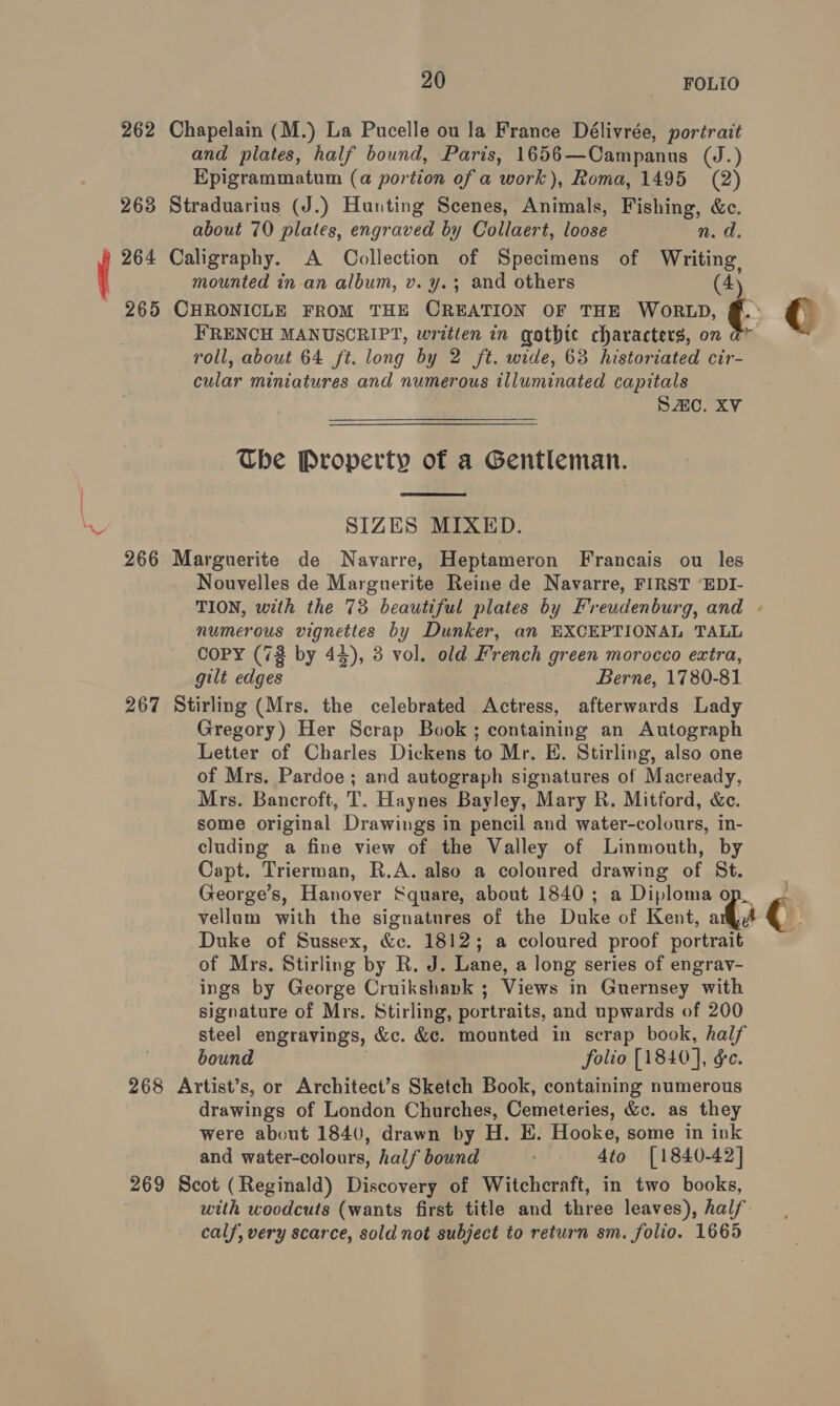 262 Chapelain (M.) La Pucelle ou la France Délivrée, portrait and plates, half bound, Paris, 1656— Campanus (J.) Epigrammatum (a portion of a work), Roma, 1495 (2) 263 Straduarius (J.) Hunting Scenes, Animals, Fishing, &amp;c. about 70 plates, engraved by Collaert, loose n. d. 264 Caligraphy. A Collection of Specimens of Writing, mounted in an album, v. y.; and others (4) 265 CHRONICLE FROM THE CREATION OF THE WORLD, ¢ € FRENCH MANUSCRIPT, written in gothte characters, on roll, about 64 ft. long by 2 ft. wide, 63 historiated cir- cular miniatures and numerous illuminated capitals SAC. XV The Property of a Gentleman.  SIZES MIXED. 266 Marguerite de Navarre, Heptameron Francais ou les Nouvelles de Marguerite Reine de Navarre, FIRST ‘EDI- TION, with the 73 beautiful plates by Freudenburg, and - numerous nee ee by Dunker, an EXCEPTIONAL TALL CoPY (73 by 44), 3 vol. old French green morocco extra, gilt edges Berne, 1780-81 267 Stirling (Mrs. the celebrated Mee afterwards Lady Gregory) Her Scrap Book; containing an Autograph Letter of Charles Dickens to Mr. E. Stirling, also one of Mrs. Pardoe; and autograph signatures of Macready, Mrs. Bancroft, T. Haynes Bayley, Mary R. Mitford, &amp;c. some original Drawings in pencil and water-colours, in- cluding a fine view of the Valley of Linmouth, by Capt. Trierman, R.A. also a coloured drawing of St. George’s, Hanover Square, about 1840 ; a Diploma op. vellum with the signatures of the Duke of Kent, ari Duke of Sussex, &amp;c. 1812; a coloured proof portrait of Mrs. Stirling by R. J. Lane, a long series of engray- ings by George Cruikshank ; Views in Guernsey with signature of Mrs. Stirling, portraits, and upwards of 200 steel engravings, &amp;c. &amp;c. mounted in scrap book, half bound folio [1840], &amp;e. 268 Artist’s, or Architect’s Sketch Book, containing numerous drawings of London Churches, Cemeteries, &amp;c. as they were about 1840, drawn by H. EH. Hooke, some in ink and water-colours, half bound ; 4to [1840-42] 269 Scot (Reginald) Discovery of Witchcraft, in two books, with woodcuts (wants first title and three leaves), half calf, very scarce, sold not subject to return sm. folio. 1665