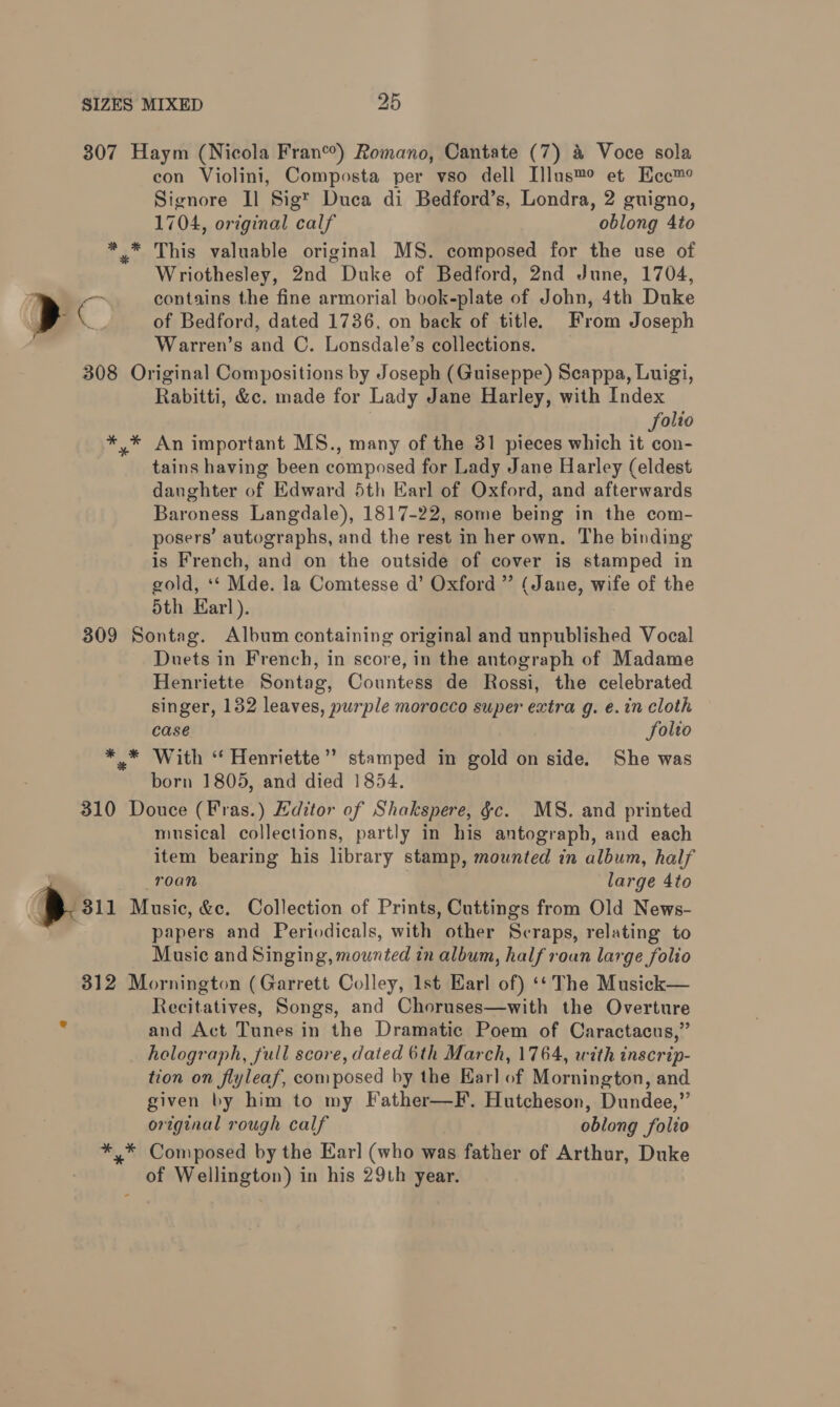 a con Violini, Composta per vso dell Illus™° et Hec™ 1704, original calf oblong 4to This valuable original MS. composed for the use of Wriothesley, 2nd Duke of Bedford, 2nd June, 1704, contains the fine armorial book-plate of John, 4th Duke of Bedford, dated 1736, on back of title. From Joseph Warren’s and C. Lonsdale’s collections. Rabitti, &amp;c. made for Lady Jane Harley, with Index folio An important MS., many of the 31 pieces which it con- tains having been composed for Lady Jane Harley (eldest daughter of Edward 5th Earl of Oxford, and afterwards Baroness Langdale), 1817-22, some being in the com- posers’ autographs, and the rest in her own. The binding is French, and on the outside of cover is stamped in gold, ** Mde. la Comtesse d’ Oxford ” (Jane, wife of the 5th Earl). * * * Duets in French, in score, in the antograph of Madame Henriette Sontag, Countess de Rossi, the celebrated singer, 132 leaves, purple morocco super extra g. e.in cloth case Solio With “ Henriette’ stamped in gold on side. She was born 1805, and died 1854. musical collections, partly in his antograph, and each item bearing his library stamp, mounted in album, half roan large 4to papers and Periodicals, with other Scraps, relating to Music and Singing, mounted in album, half roun large folio eH % * Recitatives, Songs, and Choruses—with the Overture and Act Tunes in the Dramatic Poem of Caractacus,” holograph, full score, dated 6th March, 1764, with inscrip- tion on flyleaf, composed by the Earl of Mornington, and given by him to my Father—F. Hutcheson, Dundee,” original rough calf oblong folio Composed by the Earl (who was father of Arthur, Duke