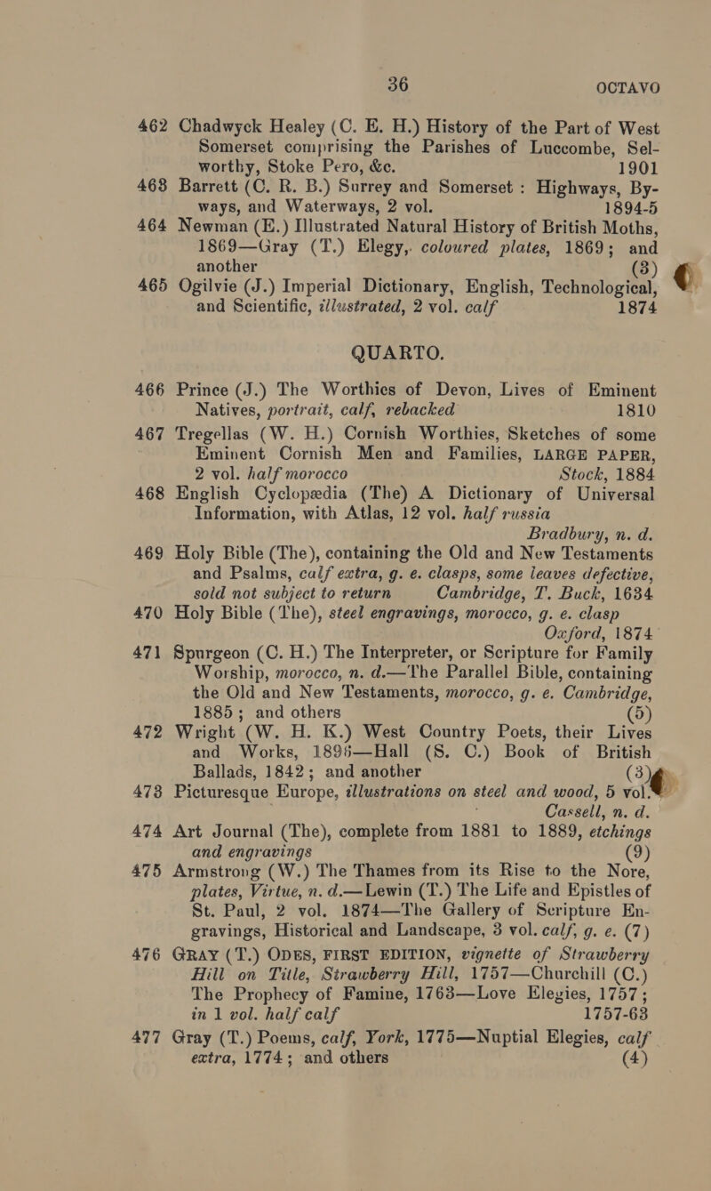 462 468 464 465 466 467 477 36 OCTAVO Chadwyck Healey (C. E. H.) History of the Part of West Somerset comprising the Parishes of Luccombe, Sel- worthy, Stoke Pero, &amp;e. 1901 Barrett (C. R. B.) Surrey and Somerset : Highways, By- ways, and Waterways, 2 vol. 1894-5 Newman (E.) Illustrated Natural History of British Moths, 1869—Gray (T.) Elegy, coloured plates, 1869; and another ( Ogilvie (J.) Imperial Dictionary, English, Technological and Scientific, c/lustrated, 2 vol. calf 1874 QUARTO. Prince (J.) The Worthies of Devon, Lives of Eminent Natives, portrait, calf, rebacked 1810 Tregellas (W. H.) Cornish Worthies, Sketches of some Eminent Cornish Men and Families, LARGE PAPER, 2 vol. half morocco Stock, 1884 English Cyclopedia (The) A Dictionary of Universal Information, with Atlas, 12 vol. half russia Bradbury, n. d. Holy Bible (The), containing the Old and New Testaments and Psalms, calf extra, g. e. clasps, some leaves defective, sold not subject to return Cambridge, T. Buck, 1684 Holy Bible (The), steel engravings, morocco, g. e. clasp Spurgeon (C. H.) The Interpreter, or Scripture for Family Worship, morocco, n. d.—The Parallel Bible, containing the Old and New Testaments, morocco, g. e. Cambridge, 1885; and others (5) Wright (W. H. K.) West Country Poets, their Lives and Works, 1895—Hall (S. C.) Book of British Ballads, 1842; and another Oo Picturesque Europe, illustrations on steel and wood, 5 vol. Cassell, n. d. Art Journal (The), complete from 1881 to 1889, esac and engravings (9) Armstrong (W.) The Thames from its Rise to the Nore, plates, Virtue, n. d.— Lewin (T.) The Life and Epistles of St. Paul, 2 vol. 1874—The Gallery of Scripture En- gravings, Historical and Landscape, 3 vol. calf, g. e. (7) GRAY (T.) ODES, FIRST EDITION, vignette of Strawberry Hill on Title, Strawberry Hill, 1757—Churchill (C.) The Prophecy of Famine, 1763—Love Elegies, 1757 ; in 1 vol. half calf 1757- 63 extra, 1774; and others (4)