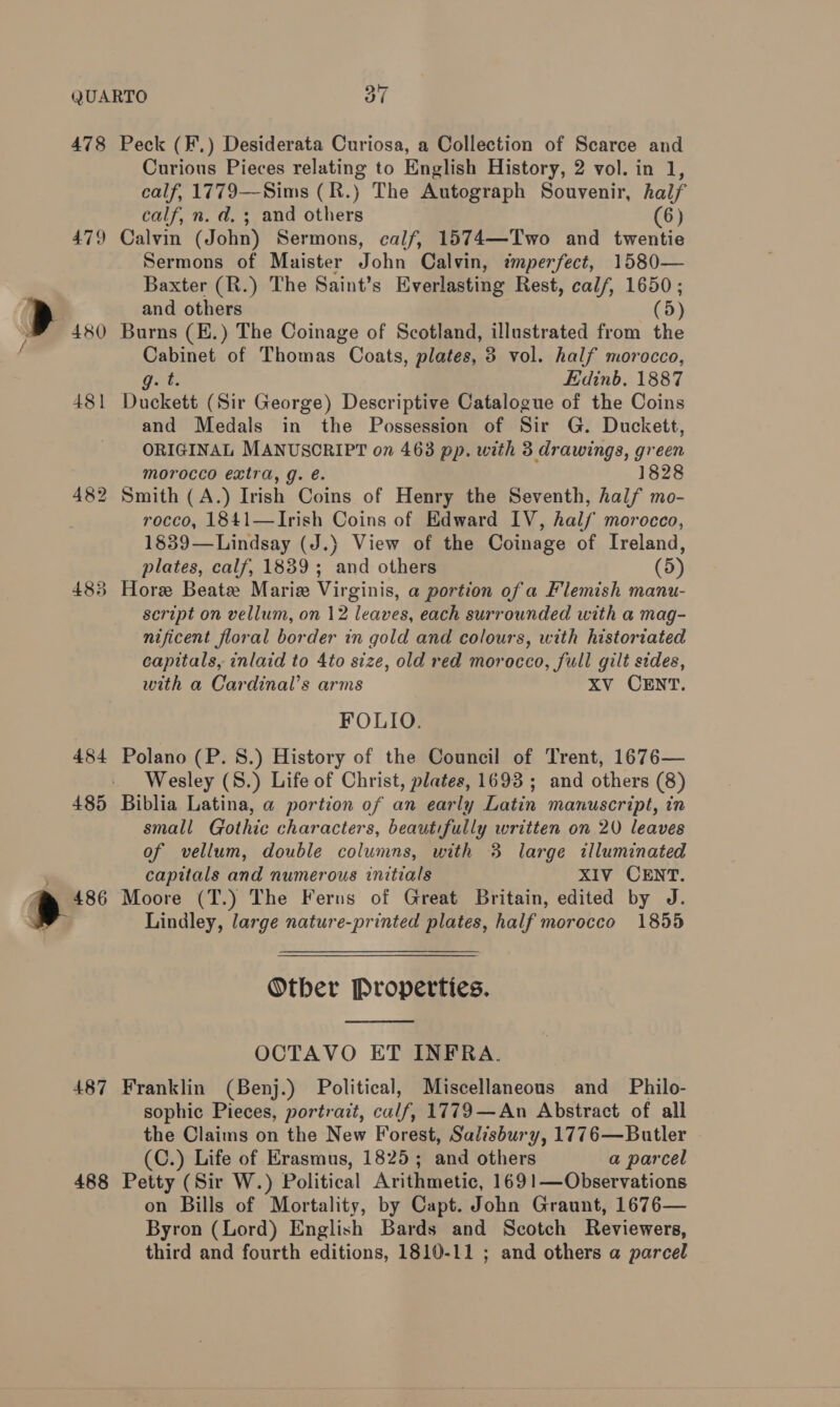 478 Peck (F.) Desiderata Curiosa, a Collection of Scarce and Curious Pieces relating to English History, 2 vol. in 1, calf, 1779—Sims (R.) The Autograph Souvenir, half calf, n. d. 3; and others (6) 479 Calvin (John) Sermons, calf, 1574—Two and twentie Sermons of Maister Hohe Calvin, tmperfect, 1580— Baxter (R.) The Saint’s Everlasting Rest, calf, 1650; and others (5) 480 Burns (E.) The Coinage of Scotland, illustrated from the meine of Thomas Coats, plates, 8 vol. half morocco, g.t Edinb. 1887 481 Duckett (Sir George) Descriptive Catalogue of the Coins and Medals in the Possession of Sir G. Duckett, ORIGINAL MANUSCRIPT on 463 pp. with 3 drawings, green morocco extra, g. é. 1828 482 Smith (A.) Irish Coins of Henry the Seventh, half mo- . rocco, 1841—Irish Coins of Edward IV, half morocco, 1839—Lindsay (J.) View of the Coinage of Ireland, plates, calf, 1839; and others (5) 483 Hore Beate Mariz Virginis, a portion of a Flemish manu- seript on vellum, on 12 leaves, each surrounded with a mag- nificent floral border in gold and colours, with historiated capitals, inlaid to 4to size, old red morocco, full gilt sides, with a Cardinal’s arms XV CENT. FOLIO. 484 Polano (P. 8S.) History of the Council of Trent, 1676— Wesley (8.) Life of Christ, plates, 1693 ; and others (8) 485 Biblia Latina, a portion of an early Latin manuscript, in small Gothic characters, beautifully written on 20 leaves of vellum, double columns, with 3 large illuminated capitals and numerous initials XIV CENT. » 486 Moore (T.) The Ferns of Great Britain, edited by J. Sa Lindley, large nature-printed plates, half morocco 1855 Otber Properties.  OCTAVO ET INFRA. 487 Franklin (Benj.) Political, Miscellaneous and _ Philo- sophic Pieces, portrait, culf, 1779—An Abstract of all the Claims on the New Forest, Salisbury, 1776—Butler (C.) Life of Erasmus, 1825; and others a parcel 488 Petty (Sir W.) Political Arithmetic, 169!1—Observations on Bills of Mortality, by Capt. John Graunt, 1676— Byron (Lord) English Bards and Scotch Reviewers, third and fourth editions, 1810-11 ; and others a parcel