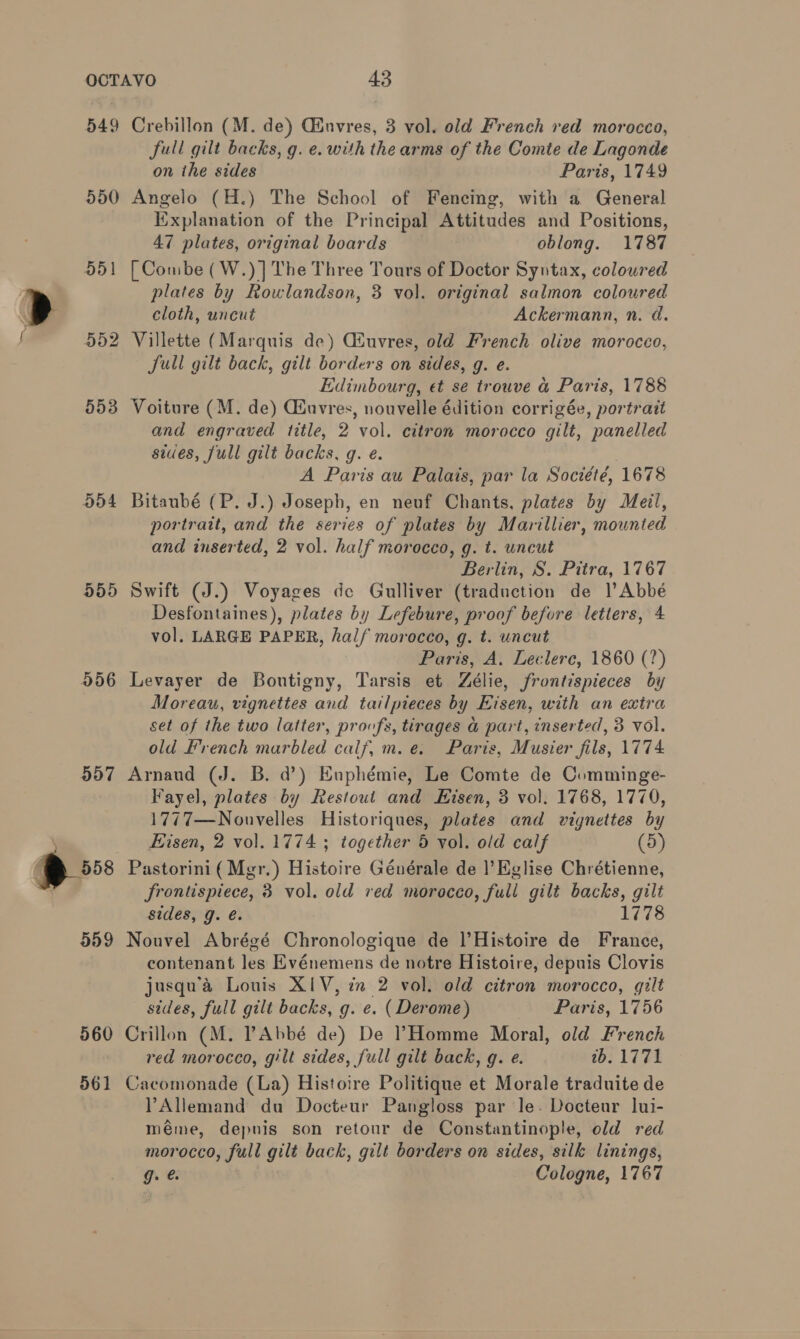 549 Crebillon (M. de) Ginvres, 3 vol. old French red morocco, full gilt backs, g. e. with the arms of the Comte de Lagonde on the sides Paris, 1749 550 Angelo (H.) The School of Fencing, with a General Explanation of the Principal Attitudes and Positions, 47 plates, original boards oblong. 1787 551 [Combe (W.)] The Three Tours of Doctor Syntax, coloured plates by Rowlandson, 3 vol. original salmon coloured cloth, uncut Ackermann, n. d. 552 Villette (Marquis de) CGiuvres, old French olive morocco, Jull gilt back, gilt borders on sides, g. e. Edimbourg, et se trouve a Paris, 1788 553 Voiture (M. de) Ciuvres, nouvelle édition corrigée, portrait and engraved title, 2 vol. citrom morocco gilt, panelled sides, full gilt backs, g. e. A Paris au Palais, par la Société, 1678 554 Bitaubé (P. J.) Joseph, en neuf Chants, plates by Meil, portrait, and the series of plates by Marillier, mounted and inserted, 2 vol. half morocco, g. t. uncut Berlin, S. Pitra, 1767 555 Swift (J.) Voyages de Gulliver (traduction de l’Abbé Desfontaines), plates by Lefebure, proof before letters, 4 vol. LARGE PAPER, half morocco, g. t. uncut Paris, A. Leclerc, 1860 (7) 556 Levayer de Boutigny, Tarsis et Zélie, frontispieces by Moreau, vignettes and tailpteces by Eisen, with an extra set of the two latter, provofs, tirages &amp; part, inserted, 3 vol. old French marbled calf, m.e. Paris, Musier fils, 1774 557 Arnaud (J. B. da’) Enphémie, Le Comte de Comminge- Fayel, plates by Restout and Hisen, 3 vol. 1768, 1770, 1777—Nonvelles Historiques, plates and vignettes by Kisen, 2 vol. 1774 ; together 5 vol. old calf (5) frontispiece, 3 vol. old red morocco, full gilt backs, gilt sides, g. é. 1778 559 Nouvel Abrégé Chronologique de l’Histoire de France, contenant les Evénemens de notre Histoire, depuis Clovis jusqua Louis XIV, in 2 vol. old citron morocco, gilt sides, full gilt backs, g. e. (Derome) Paris, 1756 560 Crillon (M. PAbbé de) De Homme Moral, old French red morocco, gilt sides, full gilt back, g. e. 2b. 1771 561 Cacomonade (La) Histoire Politique et Morale traduite de VAllemand du Docteur Pangloss par le. Docteur lui- méme, depuis son retour de Constantinople, old red morocco, full gilt back, gilt borders on sides, silk linings, g. Cologne, 1767