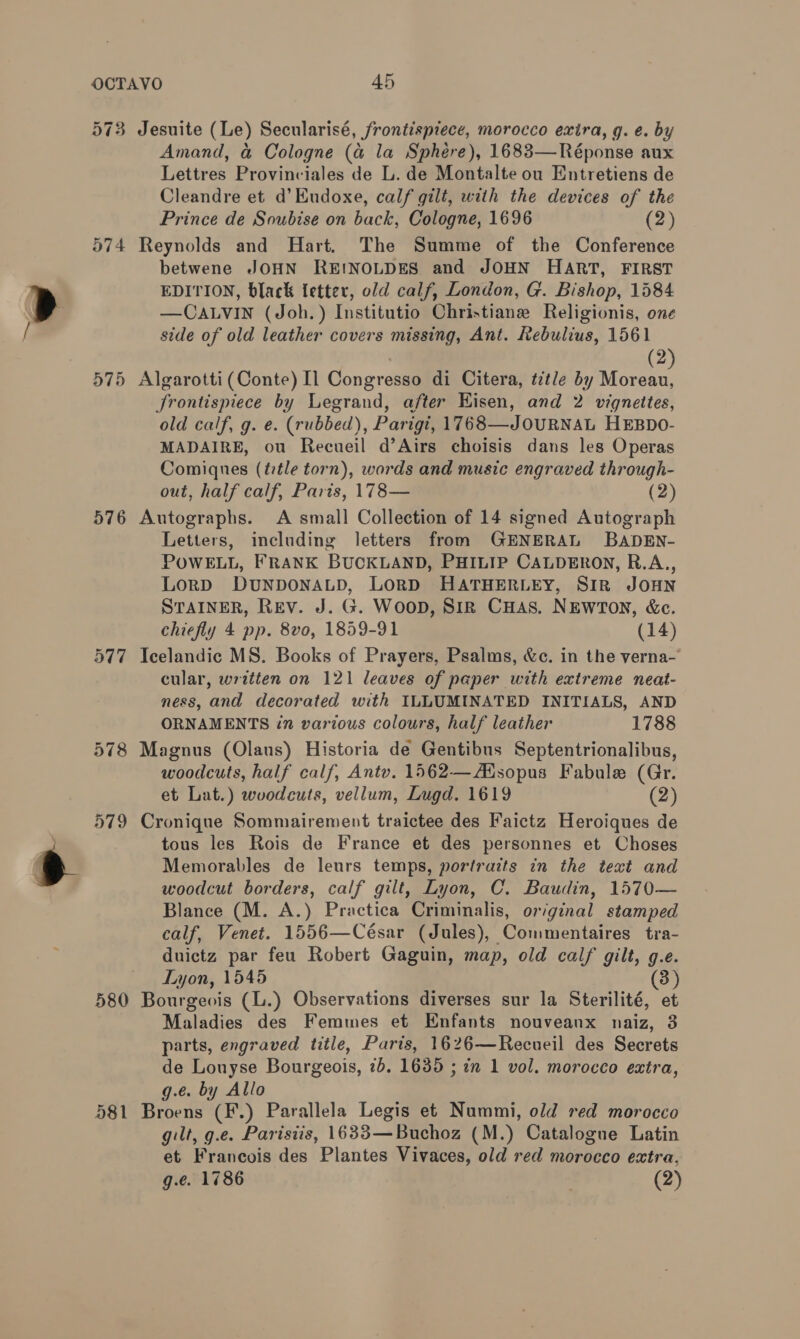 574 575 576 577 580 581 Amand, &amp; Cologne (a@ la Sphére), 1683—Réponse aux Lettres Provinciales de L. de Montalte ou Entretiens de Cleandre et d’Eudoxe, calf gilt, with the devices of the Prince de Soubise on back, Cologne, 1696 (2) Reynolds and Hart. The Summe of the Conference betwene JOHN REINOLDES and JOHN HART, FIRST EDITION, black fetter, old calf, London, G. Bishop, 1584 —CALVIN (Joh.) Institutio Christiane Religionis, one side of old leather covers missing, Ant. Rebulius, 1561 . (2 Algarotti (Conte) Il Congresso di Citera, title by pedi JSrontispiece by Legrand, after Kisen, and 2 vignettes, old calf, g. e. (rubbed), Parigi, 1768—JOURNAL HEBDO- MADAIRE, ou Recueil d’Airs choisis dans les Operas Comiques (ttle torn), words and music engraved through- out, half calf, Paris, 178— (2) Autographs. A small Collection of 14 signed Autograph Letters, including letters from GENERAL BADEN- POWELL, FRANK BUCKLAND, PHILIP CALDERON, R.A., LorD DUNDONALD, LORD HATHERLEY, SIR JOHN STAINER, Rev. J. G. WoopD, Sirk CHAS. NEWTON, &amp;c. chiefly 4 pp. 8vo, 1859-91 (14) Teelandic MS. Books of Prayers, Psalms, &amp;c. in the verna- cular, written on 121 leaves of paper with extreme neat- ness, and decorated with ILLUMINATED INITIALS, AND ORNAMENTS in various colours, half leather 1788 Magnus (Olaus) Historia de Gentibus Septentrionalibus, woodcuts, half calf, Antv. 1562—AMsopus Fabule (Gr. et Lat.) woodcuts, vellum, Lugd. 1619 (2) Cronique Sommairement traictee des Faictz Heroiques de tous les Rois de France et des personnes et Choses Memorables de leurs temps, portraits in the text and woodcut borders, calf gilt, Lyon, C. Baudin, 1570— Blance (M. A.) Practica Criminalis, original stamped calf, Venet. 1556—César (Jules), Commentaires tra- duictz par feu Robert Gaguin, map, old calf gilt, 9.e. Lyon, 1545 (3) Bourgeois (L.) Observations diverses sur la Sterilité, et Maladies des Femmes et Enfants nouveanx naiz, 3 parts, engraved title, Paris, 1626—Recueil des Secrets de Louyse Bourgeois, 7b. 1635 ; in 1 vol. morocco extra, g.e. by Allo Broens (F.) Parallela Legis et Nummi, old red morocco gilt, g.e. Parisiis, 1633—Buchoz (M.) Catalogue Latin et Francois des Plantes Vivaces, old red morocco extra,