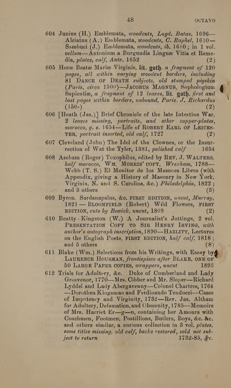 604 Junius (H.) Emblemata, woodcuts, Lugd. Batav. 1696— Alciatus (A.) Emblemata, woodcuts, C. Raphel, 1610— Sambuci (J.) Emblemata, woodcuts, ib. 1610; in 1 vol. vellum—Antoniom a Burgundia Lingue Vitia et Reme- dia, plates, calf, Antv. 1652 (2) 605 Hore Beate Marie Virginis, lit. goth. a fragment of 120 pages, all within varying woodcut borders, including 81 Dance OF DEATH subjects, old stamped pigskin — _ (Paris, circa 1500)—JacoBus MAGNUS, Sophologium ¢ Sapientiae, a fragment of 12 leaves, lit. goth. first and \ last pages within borders, unbound, Paris. J. Richardus (150-) (2) 606 [Heath (Jas.)] Brief Chronicle of the late Intestine War, 2 leaves missing, portraits, and other copper-plates, morocco, g. €. 1654—Life of ROBERT EARL OF LEICES- TER, portrait inserted, old calf, 1727 (2) 607 Cleveland (John) The Idol of the Clownes, or the Insur- rection of Wat the Tyler, 1381, polished calf 1654 608 Ascham (Roger) Toxophilus, edited by Rev. J. WALTERS, half morocco, WM. Morris’ copy, Wrexham, 1788— Webb (T. 8.) El Monitor de los Masones Libres (with Appendix, giving a History of Masonry in New York, Virginia, N. and 8. Carolina, &amp;c.) Philadelphia, 1822 ; and 3 others (5) 609 Byron. Sardanapalus, &amp;c. FIRST EDITION, uncut, Murray, 1821 — BLOOMFIELD (Robert) Wild Flowers, FIRST . EDITION, cuts by Bewick, uncut, 1809 (2) 610 Beatty - Kingston (W.) A Journalist’s Jottings, 2 vol. PRESENTATION CoPy TO SIR HENRY IRVING, with auihor’s autograph inscription, 1890—Hazuirt, Lectures on the English Poets, FIRST EDITION, half calf, 1818 ; and 5 others (8) 611 Blake (Wm.) Selections from his Writings, with Essay byf# LAURENCE HOUSMAN, frontispiece after BLAKE, ONE OF 50 LARGE PAPER COPIES, wrappers, uncut 1893 612 Trials for Adultery, &amp;c. Duke of Cumberland and Lady Grosvenor, 1770—Mrs. Cibber and Mr. Sloper—Richard Lyddel and Lady Abergavenny—Colonel Chartres, 1764 — Dorothea Kingsman and Ferdinando Tendueci—Cases of Impstency and Virginity, 1732—Rev. Jas. Altham for Adultery, Defamation, and Obscenity, 1785—-Memoirs of Mrs. Harriet Er—g—n, containing her Amours with Coachmen, Footmen; Postillions, Butlers, Boys, &amp;c. &amp;e. and others similar, a curious collection in 3 vol. plates, some titles missing, old calf, backs restored, sold not sub- ject to return 1732-85, Se.