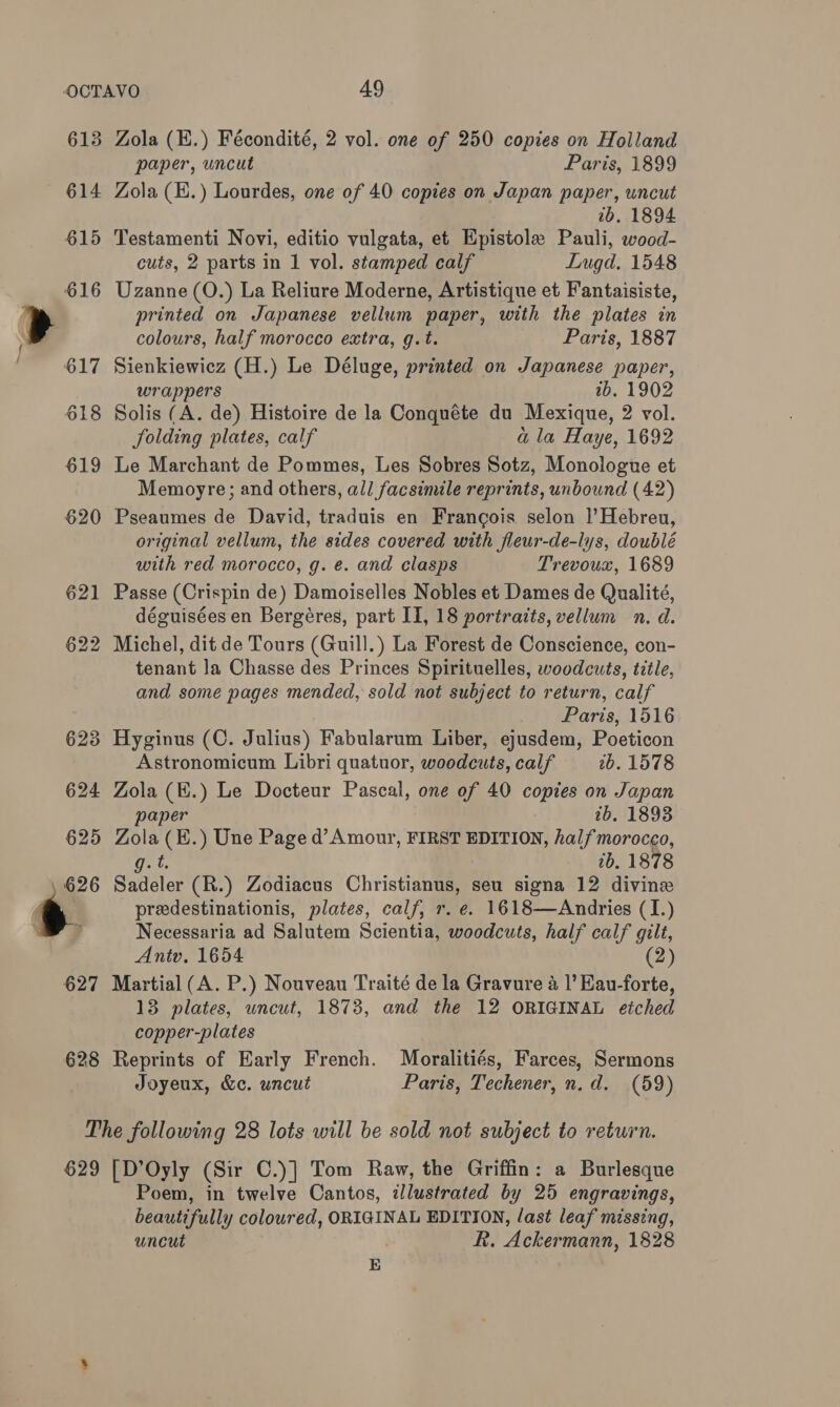 613 «614 615 616 628 Zola (E.) Fécondité, 2 vol. one of 250 copies on Holland paper, uncut Paris, 1899 Zola (E.) Lourdes, one of 40 copies on Japan paper, uncut 2b. 1894 Testamenti Novi, editio vulgata, et Epistole Pauli, wood- cuts, 2 parts in 1 vol. stamped calf Lugd. 1548 Uzanne (O.) La Reliure Moderne, Artistique et Fantaisiste, printed on Japanese vellum paper, with the plates in colours, half morocco extra, g.t. Paris, 1887 Sienkiewicz (H.) Le Déluge, printed on Japanese paper, wrappers tb. 1902 Solis (A. de) Histoire de la Conquéte du Mexique, 2 vol. folding plates, calf a la Haye, 1692 Le Marchant de Pommes, Les Sobres Sotz, Monologue et Memoyre; and others, all facsimile reprints, unbound (42) Pseaumes de David, traduis en Francois selon |’Hebreu, original vellum, the sides covered with fleur-de-lys, doublé with red morocco, g. e. and clasps Trevoux, 1689 Passe (Crispin de) Damoiselles Nobles et Dames de Qualité, déguisées en Bergéres, part II, 18 portraits, vellum n. d. tenant la Chasse des Princes Spirituelles, woodcuts, title, and some pages mended, sold not subject to return, calf Paris, 1516 Hyginus (C. Julius) Fabularum Liber, ejusdem, Poeticon Astronomicum Libri quatuor, woodcuts, calf 2b. 1578 Zola (E.) Le Docteur Pascal, one of 40 copies on Japan paper tb. 1893 Zola (H.) Une Page d’ Amour, FIRST EDITION, halfmorocco, by 2b. 1878 Sadeler (R.) Zodiacus Christianus, seu signa 12 divine _ preedestinationis, plates, calf, r. e. 1618—Andries (I.) Necessaria ad Salutem Scientia, woodcuts, half calf gilt, Antv. 1654 (2) Martial (A. P.) Nouveau Traité de la Gravure a |’ Eau-forte, 13 plates, uncut, 1873, and the 12 ORIGINAL etched copper-plates Reprints of Early French. Moralitiés, Farces, Sermons Joyeux, &amp;c. uncut Paris, Techener, n.d. (59) 629 [D’Oyly (Sir C.)] Tom Raw, the Griffin: a Burlesque Poem, in twelve Cantos, illustrated by 25 engravings, beautifully coloured, ORIGINAL EDITION, last leaf missing, uncut R. Ackermann, 1828 E :