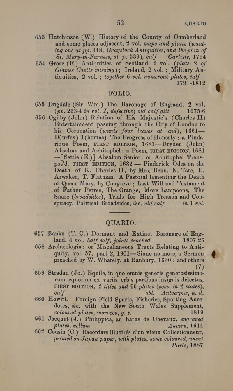 653 Hutchinson (W.) History of the County of Cumberland and some places adjacent, 2 vol. maps and plates (want- ing one at pp. 348, Graystock Antiquities, and the plan of St. Mary-in-Furness, at p. 539), calf Carlisle, 1794 654 Grose (F.) Antiquities of Scotland, 2 vol. (plate 2 of Glames Castle missing); Ireland, D vol. ; Military An- tiquities, 2 vol. ; together 6 vol. numerous ‘plates, calf 1791-1812 FOLIO. 655 Dugdale (Sir Wm.) The Baronage of England, 2 vol. (pp. 263-4 in vol. I, defective) old calf gilt 1675-6 656 Ogilby (John) Relation of His Majestie’s (Charles II) Entertainment passing through the City of London to his Coronation (wants four leaves at end), 1661— D(urfey) T(homas) The Progress of Honesty : a Pinda- rique Poem, FIRST EDITION, 1681—Dryden (John) Absalom and Achitophel: a Poem, FIRST EDITION, 1681 —| Settle (E.) | Absalom Senior: or Achitophel Trans- pos’d, FIRST EDITION, 1682 — Pindarick Odes on the Death of K. Charles II, by Mrs. Behn, N. Tate, E. Arwaker, T. Flatman, A Pastoral lamenting the Death of Queen Mary, by Congreve ; Last Will and Testament of Father Petres, The Orange, More Lampoons, The Snare (broadsides), Trials for High Treason and Con-  spiracy, Political Broadsides, &amp;c. old calf in 1 vol. QUARTO. 657 Banks (T. C.) Dormant and Extinct Baronage of Eng- land, 4 vol. half calf, joints cracked 1807-26 658 Archeologia: or Miscellaneous Tracts Relating to Anti- quity, vol. 57, part 2, 1901—Sinne no more, a Sermon preached by W. Whately, at Banbury, 1630 ; and others (7 659 Stradan (Jo.) Equile, in quo omnis generis zufailtastine rum equorum ex variis orbis partibus i insignis delectus, FIRST EDITION, 2 titles and 66 plates (some in 2 states), calf obl. &lt;Antverpie, n. d. 660 Howitt. Foreign Field Sports, Fisheries, Sporting Anec- dotes, &amp;c. with the New South Wales Supplement, coloured plates, morocco, g. €. 1819 661 Jacquet (J.) Philippica, au haras de Chevaux, engraved plates, vellum Anvers, 1614 662 Cousin (C.) Racontars illustrés d’un vieux Collectionneur, printed on Japan paper, with plates, some coloured, uncut Paris, 1887