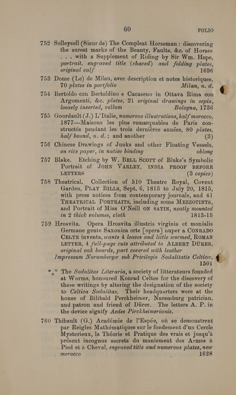 752 Solleysell (Sieur de) The Compleat Horseman : discovering the surest marks of the Beauty, Faults, &amp;c. of Horses . with a Supplement of Riding by Sir Wm. Hope, portrait, engraved title (shaved) and folding plates, original calf 1696 753 Dome (Le) de Milan, avec description et notes historiques, 70 plates in portfolio Milan, n. d. 754 Bertoldo con Bertoldino e Cacaseno in Ottava Rima con Argomenti, &amp;c. plates, 21 original drawings in sepia, loosely inserted, vellum Bologna, 1736 755 Gourdault (J.) L’ Italie, numerous illustrations, half morocco, 1877—Maisons les plus remarquables de Paris con- structés pendant les trois derniéres années, 80 plates, half bound, n. d.; and another (3) 756 Chinese Drawings of Junks and other Floating Vessels, on rice paper, in native binding oblong 757 Blake. Htching by W. BELL ScorT of Biake’s Symbolic Portrait of JOHN VARLEY, INDIA PROOF BEFORE LETTERS (8 copies) 758 Theatrical. Collection of 510 Theatre Royal, Covent Garden, PLAY BILLS, Sept. 6, 18138 to July 20, 1815, with press notices from contemporary journals, and 41 THEATRICAL PORTRAITS, including some MEZZOTINTS, and Portrait of Miss O’Neill ON SATIN, neatly mounted im 2 thick volumes, cloth 1813-15 759 Hrosvita. Opera Hrosvita illustris virginis et monialis Germane gente Saxonica orte [opera | uuper a CONRADO CELTE inventa, wants 4 leaves and little wormed, ROMAN LETTER, 4 full-page cuts attributed to ALBERT DURER, original oak boards, part covered with leather Impressum Norumberge sub Privilegio Sodalitatis Celtice, 1501 * © The Sodalitas Literaria, a society of litterateurs founded at Worms, honoured Konrad Celtes for the discovery of these writings by altering the designation of the society to Celtica Sodalitas. Their headquarters were at the house of Bilibald Perckheimer, Nuremburg patrician, and patron and friend of Durer. The letters A. P. in the device signify Aedes Pirckheimerianis. 760 Thibault (G.) Académie de |’Espée, ot se demonstrent par Reigles Mathématiques sur le fondement d’un Cercle Mysterieux, la Théorie et Pratique des vrais et jusqu’a présent incognus secrets du maniement des Armes &amp; Pied et &amp; Cheval, engraved title and numerous plates, new morocco ; 1628