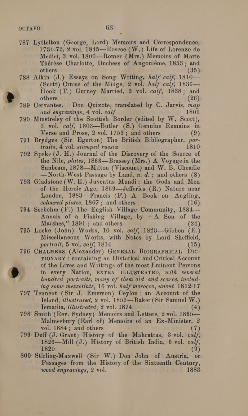 ° 787 Lyttelton (George, Lord) Memoirs and Correspondence, 1734-73, 2 vol. 1845—Roscoe (W.) Life of Lorenzo de Medici, 3 vol. 1800—Romer (Mrs.) Memoirs of Marie Thérése Charlotte, Duchess of Angouléme, 1853; and others (35) 788 Aikin (J.) Hssays on Song Writing, half calf, 1810— (Scott) Cruise of the Midge, 2 vol. half calf, 1836— Hook (T.) Gurney Married, 3 vol. calf, 18388; and others (26) 789 Cervantes. Don Quixote, translated by C. Jarvis, map and engravings, 4 vol. caif 1801 790 Minstrelsy of the Scottish Border (edited by W. Scott), 3 vol. calf, 1803—Butler (S.) Genuine Remains in Verse and Prose, 2 vol. 1759; and others (9) 791 Brydges (Sir Egerton) The British Bibliographer, por- traits, 4 vol. stamped russia 1810 792 Speke (J. H.) Journal of the Discovery of the Source of the Nile, plates, 1863—Brassey (Mrs.) A Voyagein the Sunbeam, 1878—Milton (Viscount) and W. B. Cheadle —North-West Passage by Land, 2. d.; and others (8) 793 Gladstone (W.E.) Juventus Mundi: the Gods and Men of the Heroic Age, 1869—Jefferies (R.) Nature near London, 1883—Francis (F.) A Book on Angling, coloured plates, 1867 ; and others (16) 794 Seebohm (F’.) The English Village Community, 1884— Annals of a Fishing Village, by ‘A Son of the Marshes,” 1891 ; and others (24) 795 Locke (John) Works, 10 vol. calf, 1823—Gibbon (E.) Miscellaneous Works, with Notes by Lord Sheffield, portrait, 5 vol. calf, 1814 (15) 796 CHALMERS (Alexander) GENERAL BIOGRAPHICAL DIC- TIONARY : containing an Historical and Critical Account | of the Lives and Writings of the most Eminent Persons t } k in every Nation, EXTRA ILLUSTRATED, with several ’ hundred portraits, many of them old and scarce, includ- ing some mezzotints, 16 vol. half morocco, uncut 1812-17 797 Tennent (Sir J. Emerson) Ceylon: an Account of the Island, tllustrated, 2 vol. 1859—Baker (Sir Samuel W.) Ismailia, illustrated, 2 vol. 1874 (4) 798 Smith (Rev. Sydney) Memoirs and Letters, 2 vol. 1865— Malmesbury (Earl of) Memoirs of an Ex-Minister, 2 vol. 1884; and others (7) 799 Duff (J. Grant) History of the Mahrattas, 3 vol. calf, 1826—Mill (J.) History of British India, 6 vol. calf, 1820 (9) 800 Stirling-Maxwell (Sir W.) Don John of Austria, or Passages from the History of the Sixteenth Century, wood engravings, 2 vol. v1 1883.