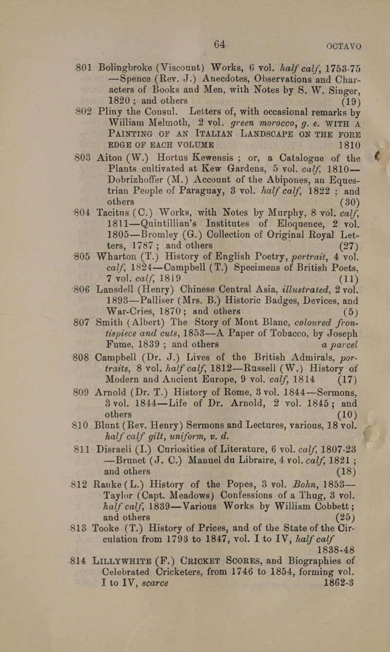 801 Bolingbroke (Viscount) Works, 6 vol. half calf, 1753-75 —Spence (Rev. J.) Anecdotes, Observations and Char- acters of Books and Men, with Notes by 8. W. Singer, 1820 ; and others (19) 802 Pliny the Consul. Letters of, with occasional remarks by William Melmoth, 2 vol. green morocco, g. e. WITH A PAINTING OF AN ITALIAN LANDSCAPE ON THE FORE EDGE OF EACH VOLUME 1810 803 Aiton (W.) Hortus Kewensis ; or, a Catalogue of the Plants cultivated at Kew Gardens, 5 vol. calf, 1810— Dobrizhoffer (M.) Account of the Abipones, an Eques- 804 Tacitus (C.) Works, with Notes by Murphy, 8 vol. calf, 1811—Quintillian’s Institutes of Eloquence, 2 vol. 1805—Bromley (G.) Collection of Original Royal Let- 805 Wharton (T.) History of English Poetry, portrait, 4 vol. calf, 1824—Campbell (T.) Specimens of British Poets, 806 Lansdell (Henry) Chinese Central Asia, illustrated, 2 vol. 1893—Palliser (Mrs. B.) Historic Badges, Devices, and War-Cries, 1870; and others (5) 807 Smith (Albert) The Story of Mont Blanc, coloured fron- tispiece and cuts, 1853—-A Paper of Tobacco, by Joseph Fume, 1839 ; and others a parcel 808 Campbell (Dr. J.) Lives of the British Admirals, por- traits, 8 vol. half calf, 1812—Russell (W.) History of Modern and Ancient Europe, 9 vol. calf, 1814 (17) 809 Arnold (Dr. T.) History of Rome, 3 vol. 1844—Sermons, 3 vol. 1844—Life of Dr. Arnold, 2 vol. 1845; and 810 Blunt (Rev. Henry) Sermons and Lectures, various, 18 vol. half calf gilt, uniform, v. d. 811 Disraeli (I.) Curiosities of Literature, 6 vol. calf, 1807-23 —Brunet (J. C.) Manuel du Libraire, 4 vol. calf, 1821 ; 812 Ranke(L.) History of the Popes, 3 vol. Bohn, 1853— Taylor (Capt. Meadows) Confessions of a Thug, 3 vol. half calf, 1839—Various Works by William Cobbett ; 813 Tooke (T.) History of Prices, and of the State of the Cir- culation from 1793 to 1847, vol. I to IV, half calf 1838-48 814 LILLYWHITE (F.) CriIcKET ScoREs, and Biographies of Celebrated Cricketers, from 1746 to 1854, forming vol. I to IV, scarce 1862-3 ~ ¢