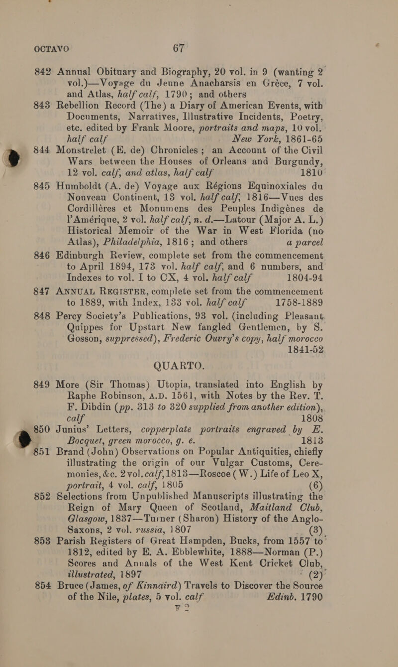 842 Annual Obituary and Biography, 20 vol. in 9 (wanting 2 vol.)— Voyage du Jeune Anacharsis en Gréce, 7 vol. and Atlas, half calf, 1790; and others 845 Rebellion Record (The) a Diary of American Events, with Documents, Narratives, Illustrative Incidents, Poetry, etc. edited by Frank Moore, portraits and maps, 10 vol. half calf New York, 1861-65 m $44 Monstrelet (EH. de) Chronicles; an Account of the Civil e Wars between the Houses of Orleans and Burgundy, 12 vol. calf, and atlas, half calf 1810 845 Humboldt (A. de) Voyage aux Régions Equinoxiales du Nouveau Continent, 13 vol. half calf, 1816—Vues des Cordilléres et Monumens des Peuples Indigénes de PAmérique, 2 vol. half calf, n. d—Latour (Major A. L.) Historical Memoir of the War in West Florida (no Atlas), Philadelphia, 1816; and others a parcel 846 Edinburgh Review, complete set from the commencement to April 1894, 173 vol. half calf, and 6 numbers, and Indexes to vol. I to CX, 4 vol. half calf 1804-94 847 ANNUAL REGISTER, complete set from the commencement to 1889, with Index, 133 vol. half calf 1758-1889 848 Percy Society’s Publications, 93 vol. (including Pleasant Quippes for Upstart New fangled Gentlemen, by S. Gosson, suppressed), Frederic Ouvry’s copy, half morocco 1841-52 QUARTO. 849 More (Sir Thomas) Utopia, translated into English by Raphe Robinson, A.D. 1561, with Notes by the Rev. T. F. Dibdin (pp. 313 to 320 supplied from another edition), calf 1808 -m@ 850 Junius’ Letters, copperplate portraits engraved by E. . } Bocquet, green morocco, g. €. 1813 851 Brand (John) Observations on Popular Antiquities, chiefly iJustrating the origin of our Vulgar Customs, Cere- monies, &amp;c. 2 vol. calf, 1813—Roscoe ( W.) Life of Leo X, portrait, 4 vol. calf, 1805 (6) 852 Selections from Unpublished Manuscripts illustrating the Reign of Mary Queen of Scotland, Maitland Club, Glasgow, 18837—Turner (Sharon) History of the Anglo- Saxons, 2 vol. russia, 1807 3). 853 Parish Registers of Great Hampden, Bucks, from 1557 to’ 1812, edited by E. A. Ebblewhite, 1888—Norman eY.) Scores and Annals of the West Kent Cricket Club, illustrated, 1897 (2) 854 Bruce (James, of Kinnaird) Travels to Discover the Source of the Nile, plates, 5 vol. calf Edinb. 1790 Yr?