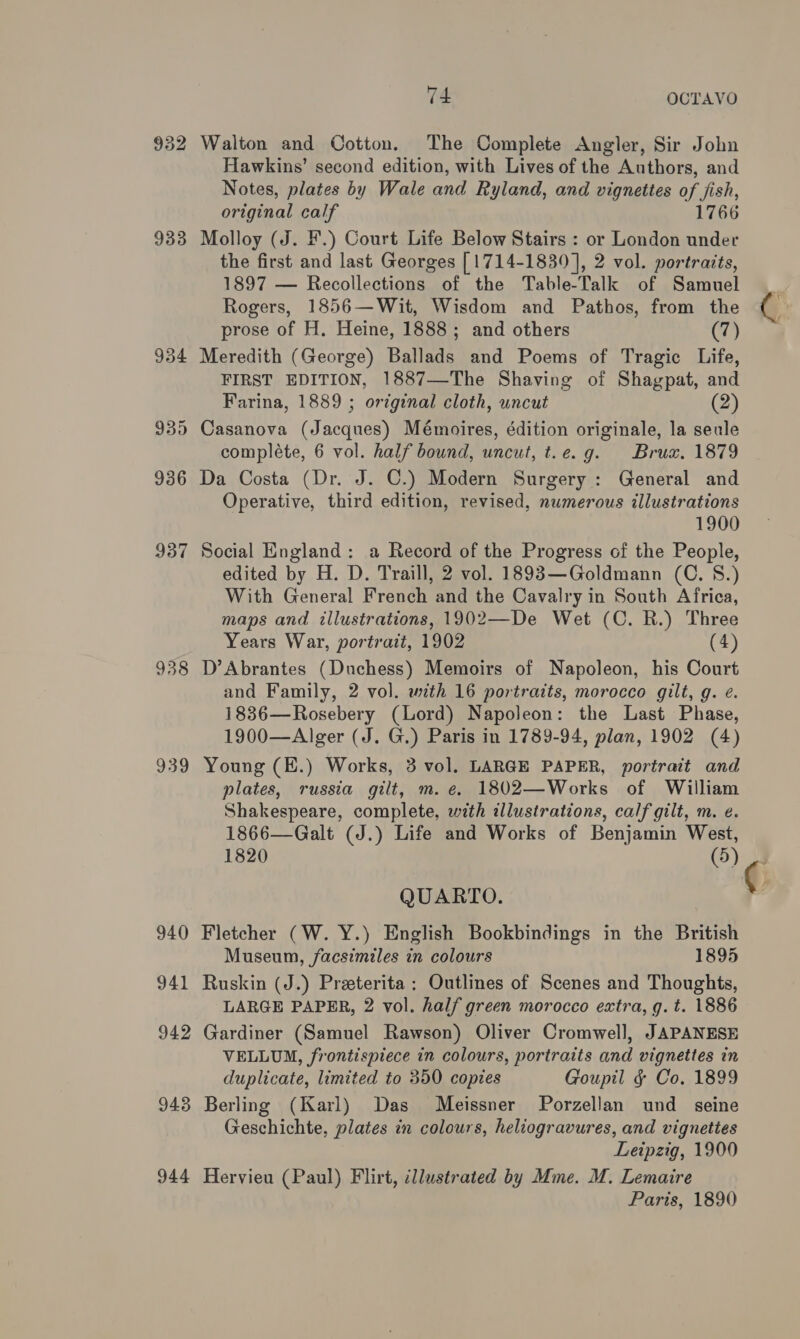 933 938 939 940 941 942 943 944 74 OCTAVO Walton and Cotton. The Complete Angler, Sir John Hawkins’ second edition, with Lives of the Authors, and Notes, plates by Wale and Ryland, and vignettes of fish, original calf 1766 Molloy (J. F.) Court Life Below Stairs : or London under the first and last Georges [1714-1839], 2 vol. portraits, 1897 — Recollections of the Table-Talk of Samuel Rogers, 1856—Wit, Wisdom and Pathos, from the prose of H. Heine, 1888; and others (7) Meredith (George) Ballads and Poems of Tragic Life, FIRST EDITION, 1887—The Shaving of Shagpat, and Farina, 1889 ; ortginal cloth, uncut (2) Casanova (Jacques) Mémoires, édition originale, la seule compléte, 6 vol. half bound, uncut, t.e.g. Bruax. 1879 Da Costa (Dr. J. C.) Modern Surgery : General and Operative, third edition, revised, numerous illustrations 1900 Social England: a Record of the Progress of the People, edited by H. D. Traill, 2 vol. 1893—Goldmann (C. 8.) With General French and the Cavalry in South Africa, maps and illustrations, 1902—De Wet (C. R.) Three Years War, portrait, 1902 (4) D’Abrantes (Duchess) Memoirs of Napoleon, his Court and Family, 2 vol. with 16 portraits, morocco gilt, g. e. 1836—Rosebery (Lord) Napoleon: the Last Phase, 1900—Alger (J. G.) Paris in 1789-94, plan, 1902 (4) Young (E.) Works, 3 vol. LARGE PAPER, portrait and plates, russia gilt, m. e. 1802—Works of William Shakespeare, complete, with illustrations, calf gilt, m. e. 1866—Galt (J.) Life and Works of Benjamin West, 1820 (5) QUARTO. Fletcher (W. Y.) English Bookbindings in the British Museum, facsimiles in colours 1895 Ruskin (J.) Preeterita : Outlines of Scenes and Thoughts, LARGE PAPER, 2 vol. half green morocco extra, g. t. 1886 Gardiner (Samuel Rawson) Oliver Cromwell, JAPANESE VELLUM, frontispiece in colours, portraits and vignettes in duplicate, limited to 350 copies Goupil § Co. 1899 Berling (Karl) Das Meissner Porzellan und seine Geschichte, plates in colours, heliogravures, and vignettes Leipzig, 1900 Hervieu (Paul) Flirt, illustrated by Mme. M. Lemaire Paris, 1890