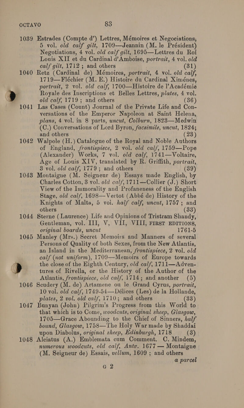 1039 1040 1042 10438 1048 KEstrades (Compte d’) Lettres, Mémoires et Negociations, 5 vol. old calf gilt, 1709—Jeannin (M. le Président) Negotiations, 4 vol. old calf gilt, 1695—Lettres du Roi Louis XII et du Cardinal d’Amboise, portrait, 4 vol. old calf gilt, 1712 ; and others (31) Retz (Cardinal de) Mémoires, portrazt, 4 vol. old calf, 1719—Fléchier (M. E.) Histoire du Cardinal Ximénes, portrait, 2 vol. old calf, 1700—Histoire de l’Académie Royale des Inscriptions et Belles Lettres, plates, 4 vol. old calf, 1719; and others (36) Las Cases (Count) Journal of the Private Life and Con- versations of the Emperor Napoleon at Saint Helena, plans, 4 vol. in 8 parts, uncut, Colburn, 1823—Medwin (C.) Conversations of Lord Byron, facsimile, uncut, 1824; and others (23) Walpole (H.) Catalogue of the Royal and Noble Authors of England, frontispiece, 2 vol. old cal/, 1759—Pope (Alexander) Works, 7 vol. old calf, 1741—Voltaire, Age of Louis XIV, translated by R. Griffith, portrait, 3 vol. old calf, 1779 ; and others (39) Montaigne (M. Seigneur de) Essays made English, by Charles Cotton, 3 vol. old calf, 1711—Collier (J.) Short View of the immorality and Profaneness of the English Stage, old calf, 1698—Vertot (Abbé de) History of the Knights of Malta, 5 voi. half calf, uncut, 1757; and others (33) Sterne (Laurence) Life and Opinions of Tristram Shandy, Gentleman, vol. III, V, VII, VIII, First EDITIONS, original boards, uncut 1761-5 Manley (Mrs.) Secret Memoirs and Manners of several Persons of Quality of both Sexes, from the New Atlantis, an Island in the Mediterranean, frontispiece, 2 vol. old calf (not uniform), 1709—Memoirs of Europe towards the close of the Eighth Century, old calf, 1711—Adven- tures of Rivella, or the History of the Author of the Atlantis, frontispiece, old calf, 1714; and another (5) Scudery (M. de) Artamene ou le Grand Cyrus, portrait, 10 vol. old calf, 1749-54—-Délices (Les) de la Hollande, plates, 2 vol. old calf, 1710; and others (33) Bunyan (John) Pilgrim’s Progress from this World to that which is to Come, woodcuts, original sheep, Glasgow, 1705—Grace Abounding to the Chief of Sinners, half bound, Glasgow, 1758—The Holy War made by Shaddai upon Diabolus, original sheep, Edinburgh, 1718 (3) Alciatus (A.) Emblemata cum Comment. C. Mindem, numerous woodcuts, old calf, Antv. 1677 — Montaigne (M. Seigneur de) Hssais, vellum, 1609 ; and others a parcel G 2