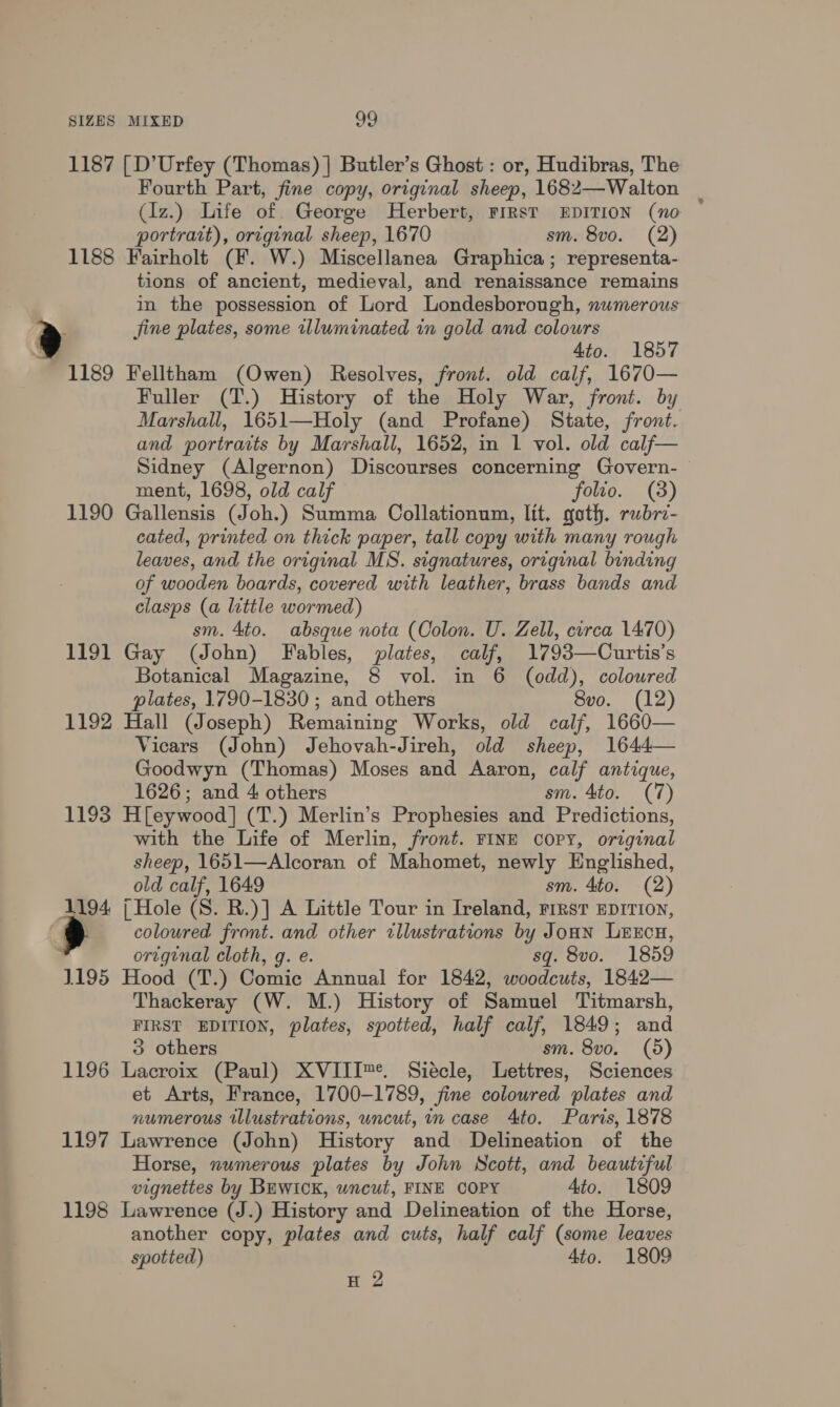 1187 [D’Urfey (Thomas) | Butler’s Ghost : or, Hudibras, The Fourth Part, fine copy, original sheep, 1682—Walton _ (Iz.) Life of George Herbert, FIRST EDITION (no portrait), original sheep, 1670 sm. 8vo. (2) 1188 Fairholt (F. W.) Miscellanea Graphica; representa- tions of ancient, medieval, and renaissance remains in the possession of Lord Londesborough, numerous Jine plates, some illuminated in gold and colours Ato. 1857 1189 Felltham (Owen) Resolves, front. old calf, 1670— Fuller (T.) History of the Holy War, front. by Marshall, 1651—Holy (and Profane) State, front. and portraits by Marshall, 1652, in 1 vol. old calf— Sidney (Algernon) Discourses concerning Govern- ment, 1698, old calf folio. (8) 1190 Gallensis (Joh.) Summa Collationum, lit. goth. rubrz- cated, printed on thick paper, tall copy with many rough leaves, and the original MS. signatures, original binding of wooden boards, covered with leather, brass bands and clasps (a little wormed) sm. 4to. absque nota (Colon. U. Zell, circa 1470) 1191 Gay (John) Fables, plates, calf, 1793—Curtis’s Botanical Magazine, 8 vol. in 6 (odd), coloured plates, 1790-1830 ; and others 8vo. (12) 1192 Hall (Joseph) Remaining Works, old calf, 1660— Vicars (John) Jehovah-Jireh, old sheep, 1644— Goodwyn (Thomas) Moses and Aaron, calf antique, 1626; and 4 others sm. 4to. (7) 1193 H[eywood] (T.) Merlin’s Prophesies and Predictions, with the Life of Merlin, front. FINE coPyY, original sheep, 1651—Alcoran of Mahomet, newly Englished, old calf, 1649 sm. 4to. (2) 1194 [| Hole (S. R.)] A Little Tour in Ireland, rirst EDITION, coloured front. and other tllustrations by Jonn LeExEcuH, original cloth, g. e. sq. 8vo. 1859 1195 Hood (T.) Comic Annual for 1842, woodcuts, 1842— Thackeray (W. M.) History of Samuel Titmarsh, FIRST EDITION, plates, spotted, half calf, 1849; and 3 others sm. 8vo. (5) 1196 Lacroix (Paul) XVIII™. Siécle, Lettres, Sciences et Arts, France, 1700-1789, fine coloured plates and numerous illustrations, uncut, in case 4to. Paris, 1878 1197 Lawrence (John) History and Delineation of the Horse, numerous plates by John Scott, and beautiful vignettes by BEWICK, wncut, FINE COPY Ato. 1809 1198 Lawrence (J.) History and Delineation of the Horse, another copy, plates and cuts, half calf (some leaves spotted) 4to. 1809 H 2