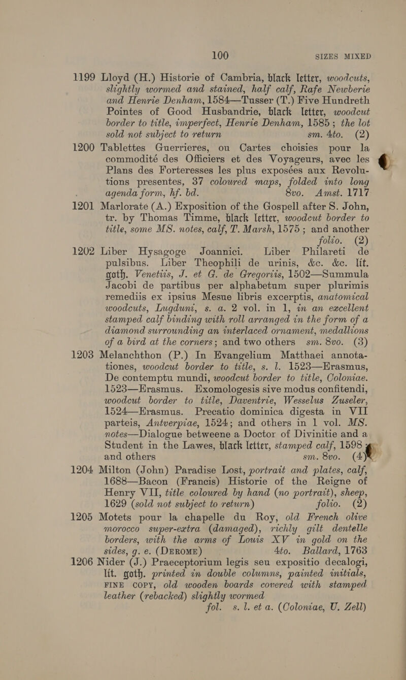 1199 Lloyd (H.) Historie of Cambria, black letter, woodcuts, slightly wormed and stained, half calf, Rafe Newberie and Henrie Denham, 1584—Tusser (T.) Five Hundreth Pointes of Good Husbandrie, black letter, woodcut border to title, imperfect, Henrie Denham, 1585; the lot sold not subject to return sm. 4to. (2) 1200 Tablettes Guerrieres, ou Cartes choisies pour la . commodité des Officiers et des Voyageurs, avec les q Plans des Forteresses les plus exposées aux Revolu- tions presentes, 37 colowred maps, folded into long agenda form, hf. bd. 8vo. Amst. 1717 1201 Marlorate (A.) Exposition of the Gospell after S. John, tr. by Thomas Timme, black letter, woodcut border to title, some MS. notes, calf, T. Marsh, 1575 ; and another folio. (2) 1202 Liber Hysagoge Joannici. Liber Philareti de pulsibus. Liber Theophili de urinis, &amp;c. &amp;c. lit, goth. Venetirs, J. et G. de Gregorits, 1502—Summula Jacobi de partibus per alphabetum super plurimis remediis ex ipsius Mesue libris excerptis, anatomical woodcuts, Lugdum, s. a. 2 vol. in 1, wm an excellent stamped calf binding with roll arranged in the form of a diamond surrounding an interlaced ornament, medallions of a bird at the corners; and two others sm. 8vo. (3) 1203 Melanchthon (P.) In Evangelium Matthaei annota- tiones, woodcut border to title, s. 1. 1523—Hrasmus, De contemptu mundi, woodcut border to title, Coloniae. 1523—Hrasmus. Hxomologesis sive modus confitendi, woodcut border to title, Daventrie, Wesselus Zuseler, 1524—Erasmus. Precatio dominica digesta in VII parteis, Antverpiae, 1524; and others in 1 vol. MS. notes—Dialogue betweene a Doctor of Divinitie and a Student in the Lawes, black letter, stamped calf, 1598 ¢ and others sm. 8vo. (A)® 1204 Milton (John) Paradise Lost, portrait and plates, calf, 1688—Bacon (Francis) Historie of the Reigne of Henry VII, title colowred by hand (no portrazt), sheep, 1629 (sold not subject to return) folto. (2) 1205 Motets pour la chapelle du Roy, old French olive morocco super-extra (damaged), richly gilt dentelle borders, with the arms of Louis XV in gold on the sides, g. e. (DEROME) Ato. Ballard, 1763 1206 Nider (J.) Praeceptorium legis seu expositio decalogi, lit. goth. printed in double columns, painted initials, FINE coPY, old wooden boards covered with stamped leather (rebacked) slightly wormed fol. ss. 1. et a. (Coloniae, U. Zell)