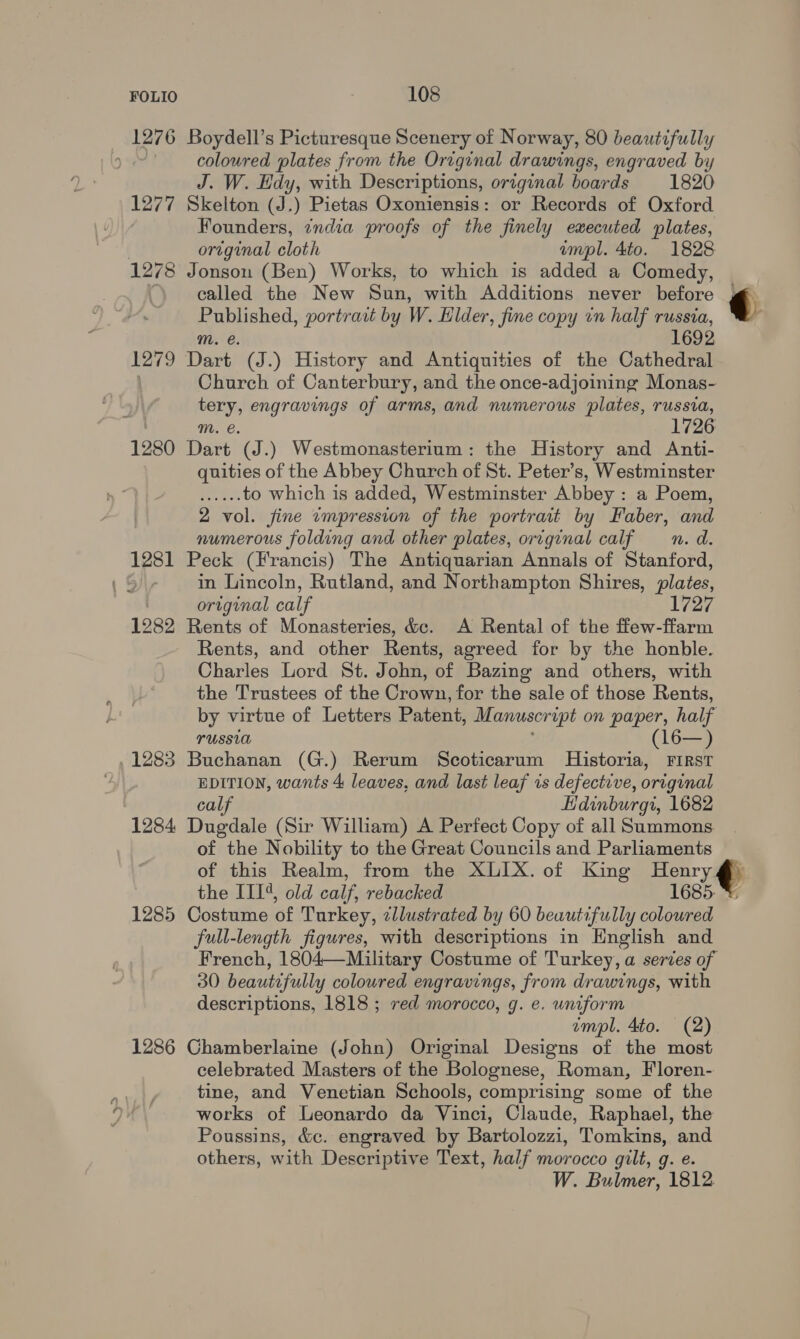 1276 Boydell’s Picturesque Scenery of Norway, 80 beautifully ) coloured plates from the Original drawings, engraved by J. W. Hdy, with Descriptions, original boards 1820 1277 Skelton (J.) Pietas Oxoniensis: or Records of Oxford Founders, zndia proofs of the finely executed plates, . original cloth empl. 4to. 1828 1278 Jonson (Ben) Works, to which is added a Comedy, called the New Sun, with Additions never before Published, portrazt by W. Elder , fine copy in half russia, m. e. 1692 1279 Dart (J.) History and Antiquities of the Cathedral | Church of Canterbury, and the once-adjoining Monas- tery, engravings of arms, and numerous plates, russia, 1726 mM. e. 1280 Dart (J.) Westmonasterium: the History and Anti- quities of the Abbey Church of St. Peter’s, Westminster re, to which is added, Westminster Abbey : a Poem, 2 vol. fine «mpression of the portrait by Faber, and numerous folding and other plates, orrginal calf —n. da. 1281 Peck (Francis) The Antiquarian Annals of Stanford, 1 5) in Lincoln, Rutland, and Northampton Shires, plates, original calf 1727 1282 Rents of Monasteries, &amp;c. A Rental of the ffew-ffarm Rents, and other Rents, agreed for by the honble. Charles Lord St. John, of Bazing and others, with the Trustees of the Crown, for the sale of those Rents, by virtue of Letters Patent, Manuscr upt on paper, half russia (16— ) , 1283 Buchanan (G.) Rerum Scoticarum Historia, First EDITION, wants 4 leaves, and last leaf 1s defective, original calf Edinburgi, 1682 1284 Dugdale (Sir William) A Perfect Copy of all Summons of the Nobility to the Great Councils and Parliaments of this Realm, from the XLIX. of King Henry ¢ 1285 Costume of Turkey, cllustrated by 60 beautifully colowred full-length figures, with descriptions in English and French, 1804—Military Costume of Turkey, a series of 30 beautifully coloured engravings, from drawings, with descriptions, 1818 ; red morocco, g. e. uniform mpl. 4to. (2) 1286 Ghamberlaine (John) Original Designs of the most celebrated Masters of the Bolognese, Roman, Floren- tine, and Venetian Schools, comprising some of the works of Leonardo da Vinci, Claude, Raphael, the Poussins, &amp;c. engraved by Bartolozzi, Tomkins, and others, with Descriptive Text, half morocco gilt, g. e. W. Bulmer, 1812.