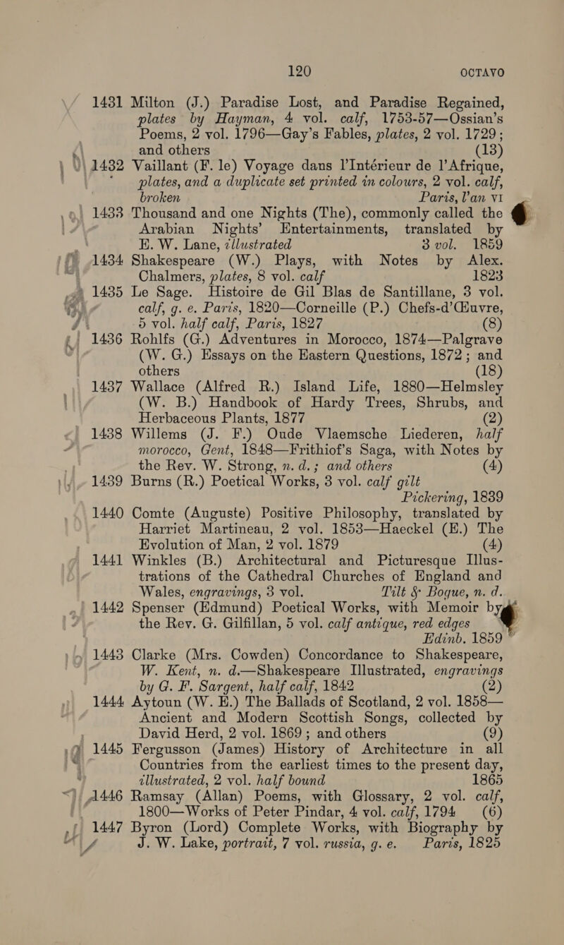 120 OCTAYO 1431 Milton (J.) Paradise Lost, and Paradise Regained, plates by Hayman, 4 vol. calf, 1753-57—Ossian’s Poems, 2 vol. 1796—Gay’s Fables, plates, 2 vol. 1729; and others (13) /\ 1482 Vaillant (F. le) Voyage dans l’Intérieur de 1’ Afrique, ‘plates, and a duplicate set printed in colours, 2 vol. calf, broken Paris, Van v1 1438 Thousand and one Nights (The), commonly called the Arabian Nights’ Entertainments, translated by E. W. Lane, zllustrated 3 vol. 1859 1434 Shakespeare (W.) Plays, with Notes by Alex. Chalmers, plates, 8 vol. calf 1823 1435 Le Sage. Histoire de Gil Blas de Santillane, 3 vol. calf, g. e. Paris, 1820—Corneille (P.) Chefs-d’(iuvre, ‘A 5 vol. half calf, Paris, 1827 (8) f. 1436 Rohlfs (G.) Adventures in Morocco, 1874—Palgrave (W.G.) Essays on the Kastern Questions, 1872; and j others (18) 1437 Wallace (Alfred R.) Island Life, 1880—Helmsley (W. B.) Handbook of Hardy Trees, Shrubs, and Herbaceous Plants, 1877 (2) 1438 Willems (J. F.) Oude Vlaemsche Liederen, half morocco, Gent, 1848—Frithiof’s Saga, with Notes by the Rev. W. Strong, n. d.; and others (4) 1439 Burns (R.) Poetical Works, 3 vol. calf gilt Pickering, 1839 1440 Comte (Auguste) Positive Philosophy, translated by Harriet Martineau, 2 vol. 1853—Haeckel (H.) The Evolution of Man, 2 vol. 1879 (4) 1441 Winkles (B.) Architectural and Picturesque Illus- trations of the Cathedral Churches of England and Wales, engravings, 3 vol. Tilt § Boque, n. d. 1442 Spenser (Edmund) Poetical Works, with Memoir byg the Rey. G. Gilfillan, 5 vol. calf antique, red edges ® , Edinb. 1859 1443 Clarke (Mrs. Cowden) Concordance to Shakespeare, W. Kent, n. d—Shakespeare Illustrated, engravings by G. F. Sargent, half calf, 1842 (2) 1444 Aytoun (W. E.) The Ballads of Scotland, 2 vol. 1858— Ancient and Modern Scottish Songs, collected by David Herd, 2 vol. 1869; and others (9) 1445 Fergusson (James) History of Architecture in all Countries from the earliest times to the present day, y illustrated, 2 vol. half bound &lt;) A446 Ramsay (Allan) Poems, with Glossary, 2 vol. calf, 1800— Works of Peter Pindar, 4 vol. calf, 1794 (6) - 1447 Byron (Lord) Complete Works, with Biography by